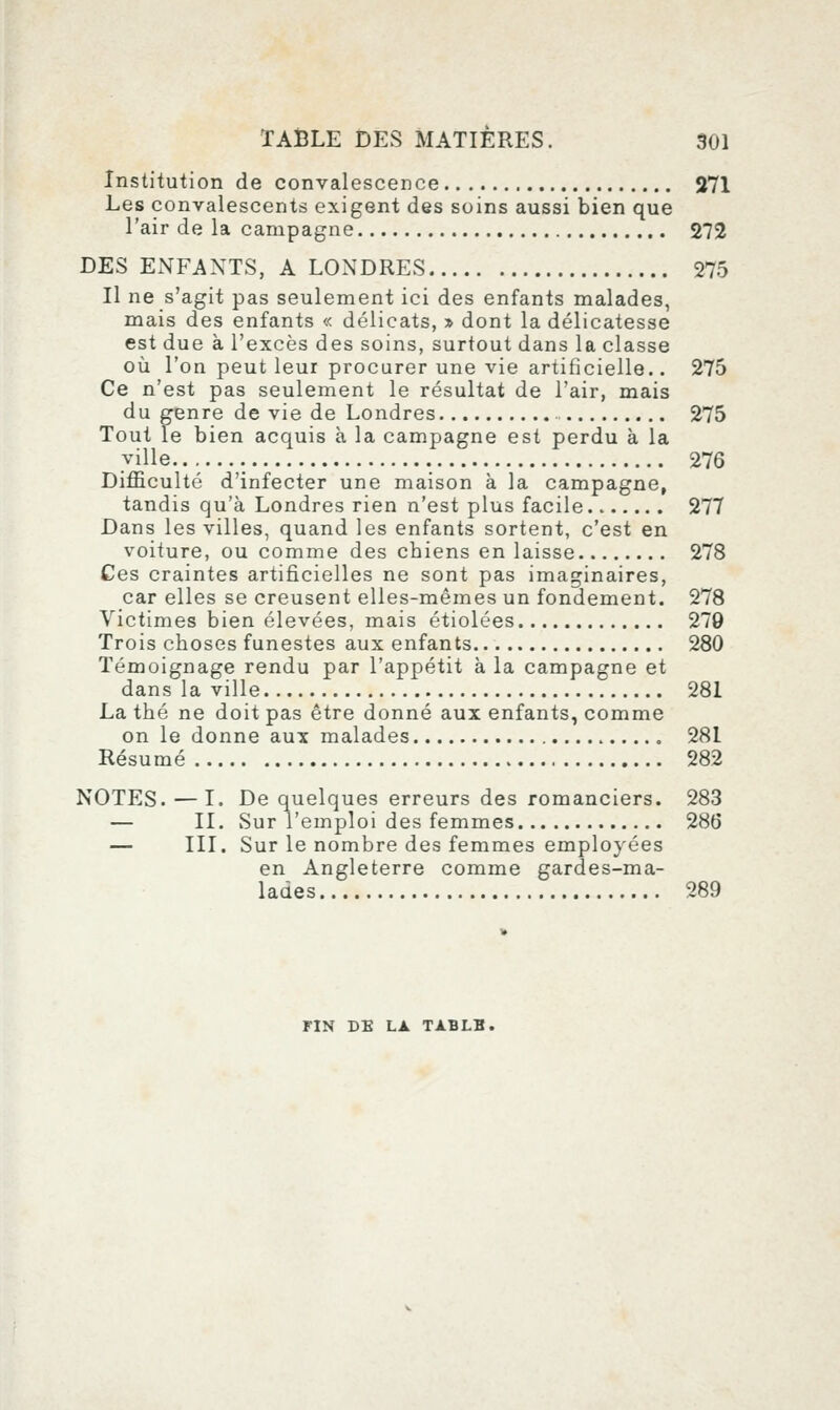 Institution de convalescence 271 Les convalescents exigent des soins aussi bien que l'air de la campagne 272 DES ENFANTS, A LONDRES 275 Il ne s'agit pas seulement ici des enfants malades, mais des enfants « délicats, » dont la délicatesse est due à l'excès des soins, surtout dans la classe où l'on peut leur procurer une vie artificielle.. 275 Ce n'est pas seulement le résultat de l'air, mais du genre de vie de Londres 275 Tout le bien acquis à la campagne est perdu à la ville 276 Difficulté d'infecter une maison à la campagne, tandis qu'à Londres rien n'est plus facile 277 Dans les villes, quand les enfants sortent, c'est en voiture, ou comme des chiens en laisse 278 Ces craintes artificielles ne sont pas imaginaires, car elles se creusent elles-mêmes un fondement. 278 Victimes bien élevées, mais étiolées 279 Trois choses funestes aux enfants 280 Témoignage rendu par l'appétit à la campagne et dans la ville 281 La thé ne doit pas être donné aux enfants, comme on le donne aux malades 281 Résumé 282 NOTES. — I. De quelques erreurs des romanciers. 283 — II. Sur l'emploi des femmes 286 — III. Sur le nombre des femmes employées en Angleterre comme gardes-ma- lades 289 riN DE LA TXBLH.