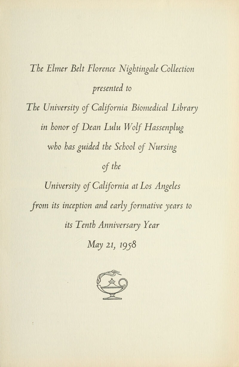 The Elmer Belt Florence Nightingale Collection presented to The University of California Biomedical Library in honor of Dean Lulu Wolf Hassenplug who has guided the School of Nursing of the University of California at Los Angeles from its inception and early formative years to its Tenth Anniversary Year May iij igj8