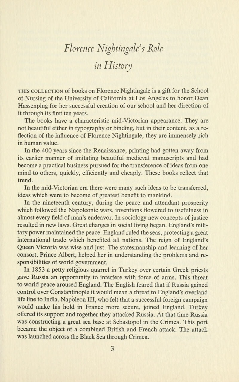 Florence Nightingale^s Role in History THIS COLLECTION of books on Florence Nightingale is a gift for the School of Nursing of the University of California at Los Angeles to honor Dean Hassenplug for her successful creation of our school and her direction of it through its first ten years. The books have a characteristic mid-Victorian appearance. They are not beautiful either in typography or binding, but in their content, as a re- flection of the influence of Florence Nightingale, they are immensely rich in human value. In the 400 years since the Renaissance, printing had gotten away from its earlier manner of imitating beautiful medieval manuscripts and had become a practical business pursued for the transference of ideas from one mind to others, quickly, efficiently and cheaply. These books reflect that trend. In the mid-Victorian era there were many such ideas to be transferred, ideas which were to become of greatest benefit to mankind. In the nineteenth century, during the peace and attendant prosperity which followed the Napoleonic wars, inventions flowered to usefulness in almost every field of man's endeavor. In sociology new concepts of justice resulted in new laws. Great changes in social living began. England's mili- tary power maintained the peace. England ruled the seas, protecting a great international trade which benefited all nations. The reign of England's Queen Victoria was wise and just. The statesmanship and learning of her consort. Prince Albert, helped her in understanding the problems and re- sponsibiUties of world government. In 1853 a petty religious quarrel in Turkey over certain Greek priests gave Russia an opportunity to interfere with force of arms. This threat to world peace aroused England. The English feared that if Russia gained control over Constantinople it would mean a threat to England's overland life fine to India. Napoleon III, who felt that a successful foreign campaign would make his hold in France more secure, jomed England. Turkey offered its support and together they attacked Russia. At that time Russia was constructing a great sea base at Sebastopol in the Crimea. This port became the object of a combined British and French attack. The attack was launched across the Black Sea through Crimea.