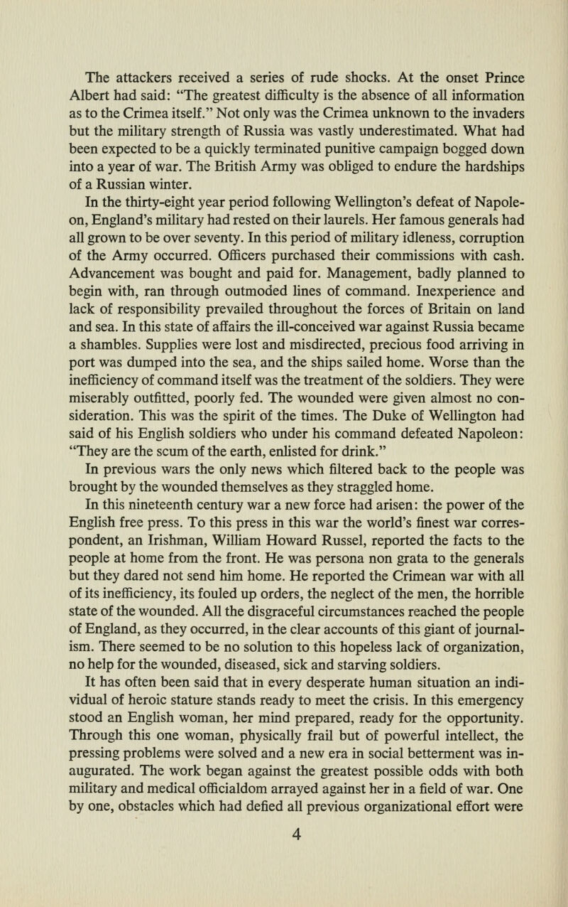 The attackers received a series of rude shocks. At the onset Prince Albert had said: The greatest difl&culty is the absence of all information as to the Crimea itself. Not only was the Crimea unknown to the invaders but the miUtary strength of Russia was vastly underestimated. What had been expected to be a quickly terminated punitive campaign bogged down into a year of war. The British Army was obHged to endure the hardships of a Russian winter. In the thirty-eight year period following Welhngton's defeat of Napole- on, England's military had rested on their laurels. Her famous generals had all grown to be over seventy. In this period of military idleness, corruption of the Army occurred. Ofl&cers purchased their commissions with cash. Advancement was bought and paid for. Management, badly planned to begin with, ran through outmoded hues of command. Inexperience and lack of responsibility prevailed throughout the forces of Britain on land and sea. In this state of affaurs the ill-conceived war against Russia became a shambles. Supphes were lost and misdirected, precious food arriving in port was dumped into the sea, and the ships sailed home. Worse than the inefficiency of command itself was the treatment of the soldiers. They were miserably outfitted, poorly fed. The wounded were given almost no con- sideration. This was the spirit of the times. The Duke of Wellington had said of his English soldiers who under his command defeated Napoleon: They are the scum of the earth, enlisted for drink. In previous wars the only news which filtered back to the people was brought by the wounded themselves as they straggled home. In this nineteenth century war a new force had arisen: the power of the Enghsh free press. To this press in this war the world's finest war corres- pondent, an Irishman, WilUam Howard Russel, reported the facts to the people at home from the front. He was persona non grata to the generals but they dared not send him home. He reported the Crimean war with all of its inefiiciency, its fouled up orders, the neglect of the men, the horrible state of the wounded. All the disgraceful circumstances reached the people of England, as they occurred, in the clear accounts of this giant of journal- ism. There seemed to be no solution to this hopeless lack of organization, no help for the wounded, diseased, sick and starving soldiers. It has often been said that in every desperate human situation an indi- vidual of heroic stature stands ready to meet the crisis. In this emergency stood an EngUsh woman, her mind prepared, ready for the opportunity. Through this one woman, physically frail but of powerful intellect, the pressing problems were solved and a new era in social betterment was in- augurated. The work began against the greatest possible odds with both military and medical officialdom arrayed against her in a field of war. One by one, obstacles which had defied all previous organizational effort were