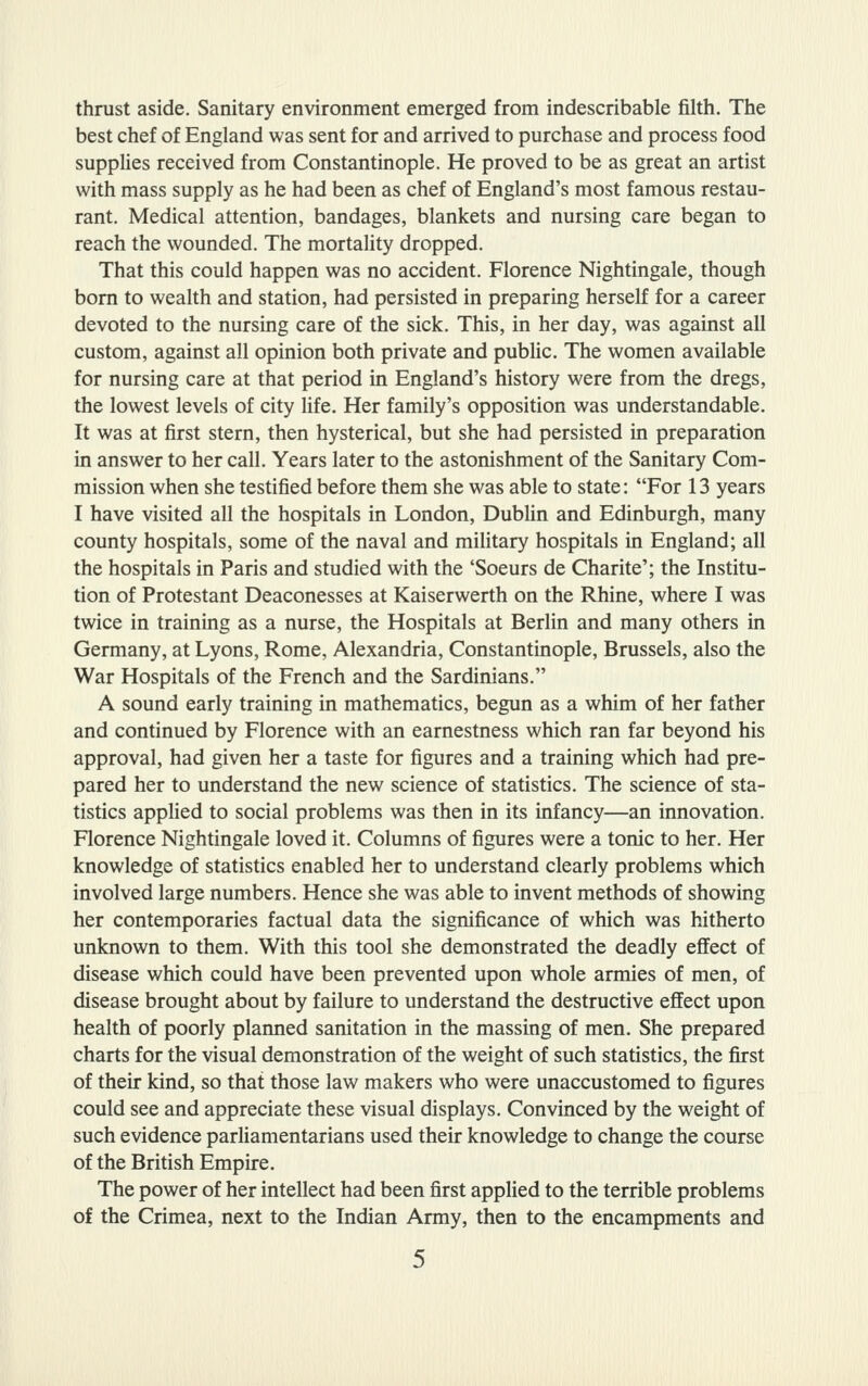 thrust aside. Sanitary environment emerged from indescribable filth. The best chef of England was sent for and arrived to purchase and process food supplies received from Constantinople. He proved to be as great an artist with mass supply as he had been as chef of England's most famous restau- rant. Medical attention, bandages, blankets and nursing care began to reach the wounded. The mortality dropped. That this could happen was no accident. Florence Nightingale, though bom to wealth and station, had persisted in preparing herself for a career devoted to the nursing care of the sick. This, in her day, was against all custom, against all opinion both private and public. The women available for nursing care at that period in England's history were from the dregs, the lowest levels of city life. Her family's opposition was understandable. It was at first stern, then hysterical, but she had persisted in preparation in answer to her call. Years later to the astonishment of the Sanitary Com- mission when she testified before them she was able to state: For 13 years I have visited all the hospitals in London, Dublin and Edinburgh, many county hospitals, some of the naval and military hospitals in England; all the hospitals in Paris and studied with the 'Soeurs de Charite'; the Institu- tion of Protestant Deaconesses at Kaiserwerth on the Rhine, where I was twice in training as a nurse, the Hospitals at Berlin and many others in Germany, at Lyons, Rome, Alexandria, Constantinople, Brussels, also the War Hospitals of the French and the Sardinians. A sound early training in mathematics, begun as a whim of her father and continued by Florence with an earnestness which ran far beyond his approval, had given her a taste for figures and a training which had pre- pared her to understand the new science of statistics. The science of sta- tistics applied to social problems was then in its infancy—an innovation. Florence Nightingale loved it. Columns of figures were a tonic to her. Her knowledge of statistics enabled her to understand clearly problems which involved large numbers. Hence she was able to invent methods of showing her contemporaries factual data the significance of which was hitherto unknown to them. With this tool she demonstrated the deadly effect of disease which could have been prevented upon whole armies of men, of disease brought about by failure to understand the destructive effect upon health of poorly planned sanitation in the massing of men. She prepared charts for the visual demonstration of the weight of such statistics, the first of their kind, so that those law makers who were unaccustomed to figures could see and appreciate these visual displays. Convinced by the weight of such evidence parliamentarians used their knowledge to change the course of the British Empire. The power of her intellect had been first applied to the terrible problems of the Crimea, next to the Indian Army, then to the encampments and