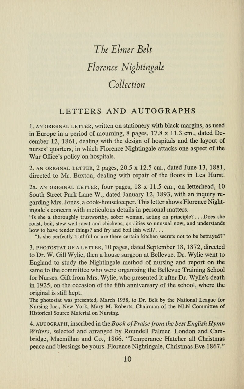 Florence Nightingale Collection LETTERS AND AUTOGRAPHS 1. AN ORIGINAL LETTER, written on stationery with black margins, as used in Europe in a period of mourning, 8 pages, 17.8 x 11.3 cm., dated De- cember 12, 1861, dealing with the design of hospitals and the layout of nurses' quarters, in which Florence Nightingale attacks one aspect of the War OjSice's policy on hospitals. 2. AN ORIGINAL LETTER, 2 pages, 20.5 X 12.5 cm., dated June 13, 1881, directed to Mr. Buxton, dealing with repair of the floors in Lea Hurst. 2a. AN ORIGINAL LETTER, four pages, 18 X 11.5 cm., on letterhead, 10 South Street Park Lane W., dated January 12, 1893, with an inquiry re- garding Mrs. Jones, a cook-housekeeper. This letter shows Florence Night- ingale's concern with meticulous details in personal matters. Is she a thoroughly trustworthy, sober woman, acting on principle?... Does she roast, boil, stew well meat and chickens, qualities so unusual now, and understands how to have tender things? and fry and boil fish well? ... Is she perfectly truthful or are there certain kitchen secrets not to be betrayed? 3. PHOTOSTAT OF A LETTER, 10 pages, dated September 18,1872, directed to Dr. W. Gill WyMe, then a house surgeon at Bellevue. Dr. Wylie went to England to study the Nightingale method of nursing and report on the same to the committee who were organizing the Bellevue Training School for Nurses. Gift from Mrs. Wylie, who presented it after Dr. Wylie's death in 1925, on the occasion of the fifth anniversary of the school, where the original is still kept. The photostat was presented, March 1958, to Dr. Belt by the National League for Nursing Inc., New York, Mary M. Roberts, Chairman of the NLN Committee of Historical Source Material on Nursing. 4. AUTOGRAPH, inscribed in the Book of Praise from the best English Hymn Writers, selected and arranged by Roundell Palmer. London and Cam- bridge, Macmillan and Co., 1866. Temperance Hatcher all Christmas peace and blessings be yours. Florence Nightingale, Christmas Eve 1867.