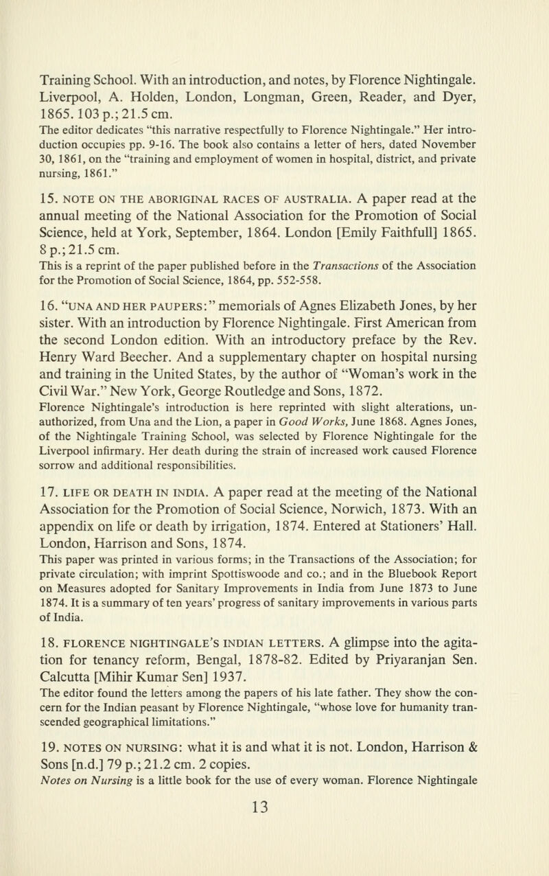 Training School. With an introduction, and notes, by Florence Nightingale. Liverpool, A. Holden, London, Longman, Green, Reader, and Dyer, 1865.103 p.; 2L5 cm. The editor dedicates this narrative respectfullj' to Florence Nightingale. Her intro- duction occupies pp. 9-16. The book also contains a letter of hers, dated November 30, 1861, on the training and employment of women in hospital, district, and private nursing, 1861. 15. NOTE ON THE ABORIGINAL RACES OF AUSTRALIA. A paper read at the annual meeting of the National Association for the Promotion of Social Science, held at York, September, 1864. London [Emily Faithfull] 1865. 8p.;21.5cm. This is a reprint of the paper published before in the Transactions of the Association for the Promotion of Social Science, 1864, pp. 552-558. 16. una and HER paupers: memorials of Agnes Elizabeth Jones, by her sister. With an introduction by Florence Nightingale. First American from the second London edition. With an introductory preface by the Rev. Henry Ward Beecher. And a supplementary chapter on hospital nursing and training in the United States, by the author of Woman's work in the Civil War. New York, George Routledge and Sons, 1872. Florence Nightingale's introduction is here reprinted with slight alterations, un- authorized, from Una and the Lion, a paper in Good Works, June 1868. Agnes Jones, of the Nightingale Training School, was selected by Florence Nightingale for the Liverpool infirmary. Her death during the strain of increased work caused Florence sorrow and additional responsibilities. 17. LIFE OR DEATH IN INDIA. A paper read at the meeting of the National Association for the Promotion of Social Science, Norwich, 1873. With an appendix on life or death by irrigation, 1874. Entered at Stationers' Hall. London, Harrison and Sons, 1874. This paper was printed in various forms; in the Transactions of the Association; for private circulation; with imprint Spottiswoode and co.; and in the Bluebook Report on Measures adopted for Sanitary Improvements in India from June 1873 to June 1874. It is a summary of ten years' progress of sanitary improvements in various parts of India. 18. FLORENCE NIGHTINGALE'S INDIAN LETTERS. A glimpse into the agita- tion for tenancy reform, Bengal, 1878-82. Edited by Priyaranjan Sen. Calcutta [Mihir Kumar Sen] 1937. The editor found the letters among the papers of his late father. They show the con- cern for the Indian peasant by Florence Nightingale, whose love for humanity tran- scended geographical limitations. 19. NOTES ON nursing: what it is and what it is not. London, Harrison & Sons [n.d.] 79 p.; 21.2 cm. 2 copies. Notes on Nursing is a little book for the use of every woman. Florence Nightingale