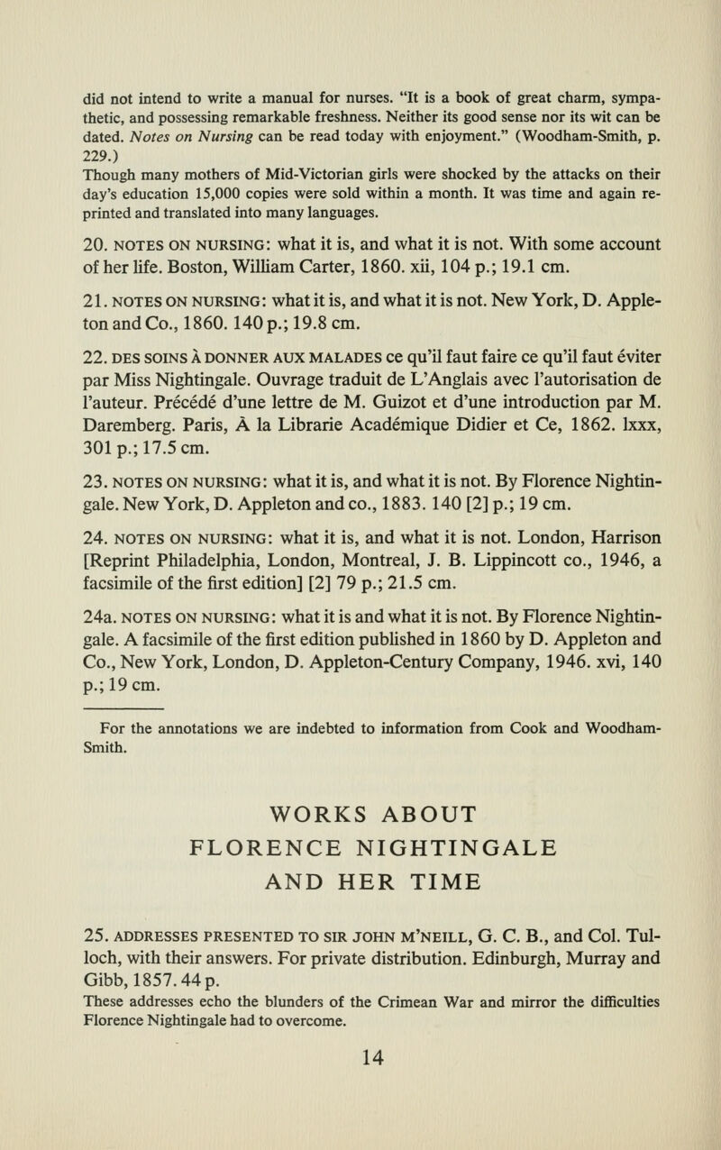 did not intend to write a manual for nurses. It is a book of great charm, sympa- thetic, and possessing remarkable freshness. Neither its good sense nor its wit can be dated. Notes on Nursing can be read today with enjoyment. (Woodham-Smith, p. 229.) Though many mothers of Mid-Victorian girls were shocked by the attacks on their day's education 15,000 copies were sold within a month. It was time and again re- printed and translated into many languages. 20. NOTES ON nursing: what it is, and what it is not. With some account of her Ufe. Boston, WilHam Carter, 1860. xii, 104 p.; 19.1 cm. 21. NOTES ON nursing: what it is, and what it is not. New York, D. Apple- ton and Co., 1860.140 p.; 19.8 cm. 22. DES soiNS A donner aux malades ce qu'il faut faire ce qu'il faut eviter par Miss Nightingale. Ouvrage traduit de L'Anglais avec I'autorisation de I'auteur. Precede d'une lettre de M. Guizot et d'une introduction par M. Daremberg, Paris, A la Librarie Academique Didier et Ce, 1862. Ixxx, 301 p.; 17.5 cm. 23. NOTES ON nursing: what it is, and what it is not. By Florence Nightin- gale. New York, D. Appleton and co., 1883.140 [2] p.; 19 cm. 24. NOTES ON nursing: what it is, and what it is not. London, Harrison [Reprint Philadelphia, London, Montreal, J. B. Lippincott co., 1946, a facsimile of the first edition] [2] 79 p.; 21.5 cm. 24a. NOTES ON nursing: what it is and what it is not. By Florence Nightin- gale. A facsimile of the first edition published in 1860 by D. Appleton and Co., New York, London, D. Appleton-Century Company, 1946. xvi, 140 p.; 19 cm. For the annotations we are indebted to information from Cook and Woodham- Smith. WORKS ABOUT FLORENCE NIGHTINGALE AND HER TIME 25. ADDRESSES PRESENTED TO SIR JOHN M'NEILL, G. C. B., and Col. Tul- loch, with their answers. For private distribution. Edinburgh, Murray and Gibb, 1857.44p. These addresses echo the blunders of the Crimean War and mirror the diflSculties Florence Nightingale had to overcome.