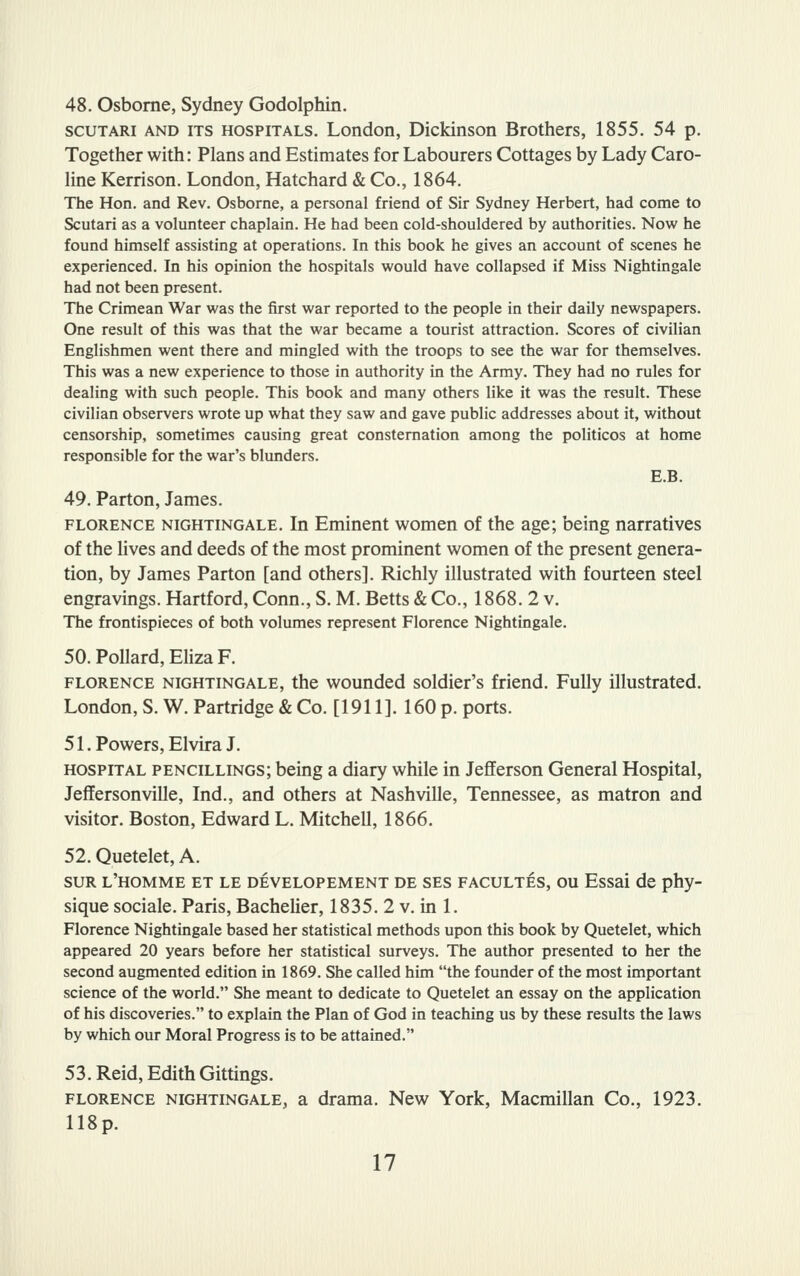 48. Osborne, Sydney Godolphin. SCUTARI AND ITS HOSPITALS. London, Dickinson Brothers, 1855. 54 p. Together with: Plans and Estimates for Labourers Cottages by Lady Caro- line Kerrison. London, Hatchard & Co., 1864. The Hon. and Rev. Osborne, a personal friend of Sir Sydney Herbert, had come to Scutari as a volunteer chaplain. He had been cold-shouldered by authorities. Now he found himself assisting at operations. In this book he gives an account of scenes he experienced. In his opinion the hospitals would have collapsed if Miss Nightingale had not been present. The Crimean War was the first war reported to the people in their daily newspapers. One result of this was that the war became a tourist attraction. Scores of civilian Englishmen went there and mingled with the troops to see the war for themselves. This was a new experience to those in authority in the Army. They had no rules for dealing with such people. This book and many others like it was the result. These civilian observers wrote up what they saw and gave public addresses about it, without censorship, sometimes causing great consternation among the politicos at home responsible for the war's blunders. E.B. 49. Parton, James. FLORENCE NIGHTINGALE. In Eminent women of the age; being narratives of the lives and deeds of the most prominent women of the present genera- tion, by James Parton [and others]. Richly illustrated with fourteen steel engravings. Hartford, Conn., S. M. Betts & Co., 1868. 2 v. The frontispieces of both volumes represent Florence Nightingale. 50. Pollard, Eliza F. FLORENCE NIGHTINGALE, the wounded soldier's friend. Fully illustrated. London, S. W. Partridge & Co. [1911]. 160 p. ports. 51. Powers, Elvira J. HOSPITAL PENCiLLiNGs; being a diary while in Jefferson General Hospital, Jeffersonville, Ind., and others at Nashville, Tennessee, as matron and visitor. Boston, Edward L. Mitchell, 1866. 52. Quetelet, A. suR l'homme et le developement de ses facultes, ou Essai de phy- sique sociale. Paris, Bachelier, 1835. 2 v. in 1. Florence Nightingale based her statistical methods upon this book by Quetelet, which appeared 20 years before her statistical surveys. The author presented to her the second augmented edition in 1869. She called him the founder of the most important science of the world. She meant to dedicate to Quetelet an essay on the application of his discoveries. to explain the Plan of God in teaching us by these results the laws by which our Moral Progress is to be attained. 53. Reid, Edith Gittings. FLORENCE NIGHTINGALE, a drama. New York, Macmillan Co., 1923. 118p.