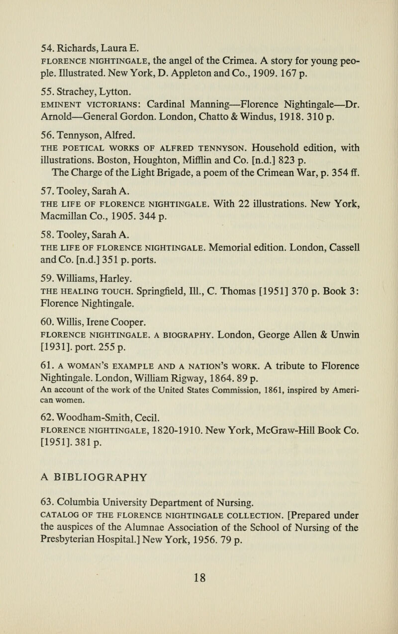 54. Richards, Laura E. FLORENCE NIGHTINGALE, the angel of the Crimea. A story for young peo- ple. Illustrated. New York, D. Appleton and Co., 1909. 167 p. 55. Strachey, Lytton. EMINENT viCTORL\Ns: Cardinal Manning—Florence Nightingale—Dr. Arnold—General Gordon. London, Chatto & Wmdus, 1918. 310 p. 56. Tennyson, Alfred. THE POETICAL WORKS OF ALFRED TENNYSON. Household edition, with illustrations. Boston, Houghton, MiflElin and Co. [n.d.] 823 p. The Charge of the Light Brigade, a poem of the Crimean War, p. 354 ff. 57.Tooley,SarahA. THE LIFE OF FLORENCE NIGHTINGALE. With 22 illustrations. New York, MacmillanCo., 1905. 344 p. 58. Tooley, Sarah A. THE LIFE OF FLORENCE NIGHTINGALE. Memorial edition. London, Cassell and Co. [n.d.] 351 p. ports. 59. WilUams, Harley. THE HEALING TOUCH. Springfield, 111., C. Thomas [1951] 370 p. Book 3: Florence Nightingale. 60. Willis, Irene Cooper. FLORENCE NIGHTINGALE. A BIOGRAPHY. London, George Allen & Unwin [1931]. port. 255 p. 61. A woman's example and a nation's work, a tribute to Florence Nightingale. London, William Rigway, 1864. 89 p. An account of the work of the United States Commission, 1861, inspired by Ameri- can women. 62. Woodham-Smith, Cecil. FLORENCE NIGHTINGALE, 1820-1910. New York, McGraw-Hill Book Co. [1951]. 381 p. A BIBLIOGRAPHY 63. Columbia University Department of Nursing. CATALOG OF THE FLORENCE NIGHTINGALE COLLECTION. [Prepared under the auspices of the Alumnae Association of the School of Nursing of the Presbyterian Hospital.] New York, 1956. 79 p.