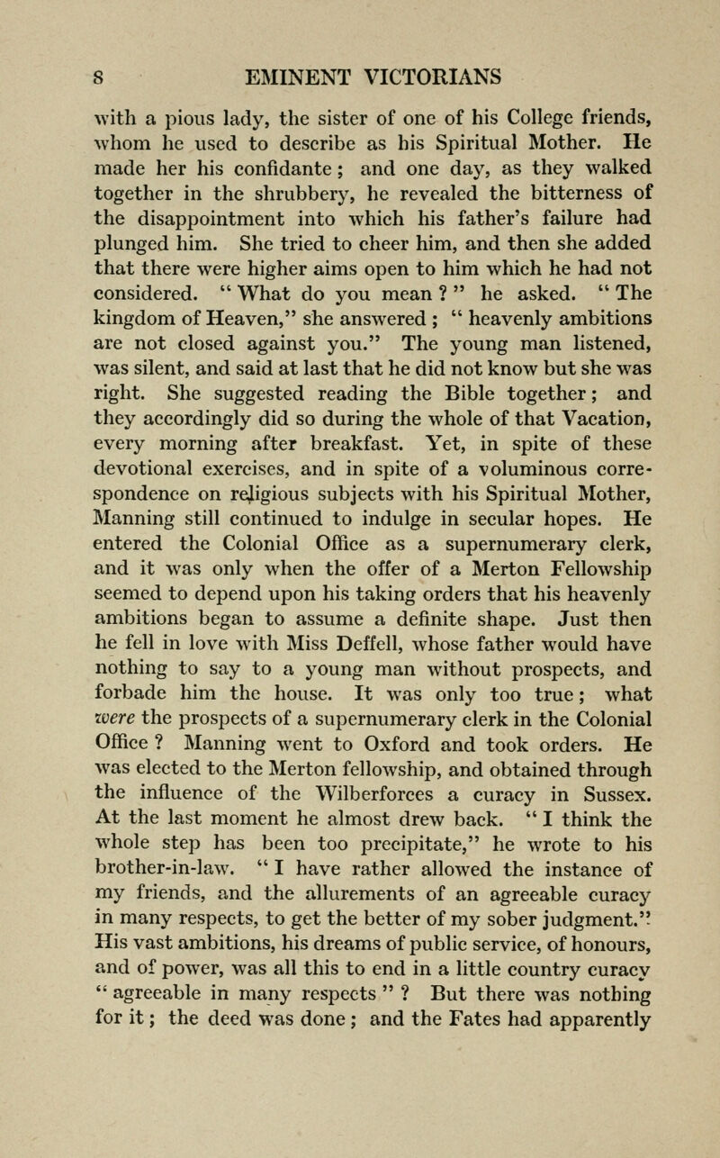 with a pious lady, the sister of one of his College friends, whom he used to deseribe as his Spiritual Mother. He made her his confidante; and one day, as they walked together in the shrubbery, he revealed the bitterness of the disappointment into which his father's failure had plunged him. She tried to cheer him, and then she added that there were higher aims open to him which he had not considered.  What do you mean ?  he asked.  The kingdom of Heaven, she answered ;  heavenly ambitions are not closed against you. The young man listened, was silent, and said at last that he did not know but she was right. She suggested reading the Bible together; and they accordingly did so during the whole of that Vacation, every morning after breakfast. Yet, in spite of these devotional exercises, and in spite of a voluminous corre- spondence on rejigious subjects with his Spiritual Mother, Manning still continued to indulge in secular hopes. He entered the Colonial Office as a supernumerary clerk, and it was only when the offer of a Merton Fellowship seemed to depend upon his taking orders that his heavenly ambitions began to assume a definite shape. Just then he fell in love with Miss Deffell, whose father would have nothing to say to a young man without prospects, and forbade him the house. It was only too true; what were the prospects of a supernumerary clerk in the Colonial Office ? Manning went to Oxford and took orders. He was elected to the Merton fellowship, and obtained through the influence of the Wilberforces a curacy in Sussex. At the last moment he almost drew back.  I think the whole step has been too precipitate, he wrote to his brother-in-law.  I have rather allowed the instance of my friends, and the allurements of an agreeable curacy in many respects, to get the better of my sober judgment. His vast ambitions, his dreams of public service, of honours, and of power, was all this to end in a little country curacy  agreeable in many respects  ? But there was nothing for it; the deed was done; and the Fates had apparently