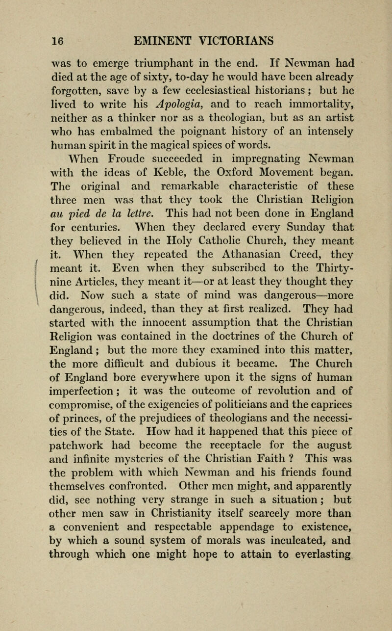 was to emerge triumphant in the end. If Newman had died at the age of sixty, to-day he would have been alread}'^ forgotten, save by a few eeclesiastical historians; but he Hved to write his Apologia, and to reach immortahty, neither as a thinker nor as a theologian, but as an artist who has embalmed the poignant history of an intensely human spirit in the magical spices of words. When Froude succeeded in impregnating Newman with the ideas of Keble, the Oxford Movement began. The original and remarkable characteristic of these three men was that they took the Christian Religion au pied de la lettre. This had not been done in England for centuries. When they declared every Sunday that they believed in the Holy Catholic Church, they meant it. When they repeated the Athanasian Creed, they I meant it. Even when they subscribed to the Thirty- nine Articles, they meant it—or at least they thought they \ did. Now such a state of mind was dangerous—more dangerous, indeed, than they at first realized. They had started with the innocent assumption that the Christian Religion was contained in the doctrines of the Church of England; but the more they examined into this matter, the more difficult and dubious it became. The Church of England bore everywhere upon it the signs of human imperfection; it was the outcome of revolution and of compromise, of the exigencies of politicians and the caprices of princes, of the prejudices of theologians and the necessi- ties of the State. How had it happened that this piece of patchwork had become the receptacle for the august and infinite mysteries of the Christian Faith ? This was the problem with which Newman and his friends found themselves confronted. Other men might, and apparently did, see nothing very strange in such a situation; but other men saw in Christianity itself scarcely more than a convenient and respectable appendage to existence, by which a sound system of morals was inculcated, and through which one might hope to attain to everlasting