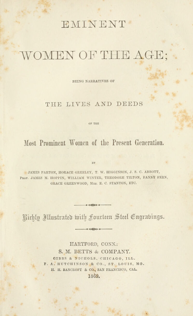 EMINENT WOMEN OF THE AGE; BEING NAURATIVES OP THE LIVES AND DEEDS Most Prominent Women of the Present Generation. JAMES PARTON, HORACE GREELEY, T. W. HIGGINSON, J. S. C. ABBOTT, Prop. JAMES M. HOPPIN, WILLIAM AVINTER, THEODORE TILTON, FANNY FERN, GRACE GREENWOOD, Mrs. E. C. STANTON, ETC. lUcIjIu llluslrat^tr toilfj J:0uricm ^kd (!jit0rabm0S. HARTFORD, CONN.: S. M. BETTS & COMPANY. GIBBS & NICHOLS, CHICAGO, ILL. P. A. HUTCHINSON & CO., ST. LOUIS, MO. H. H. BANCROFT & CO., SAN FRANCISCO, CAL. 1869.