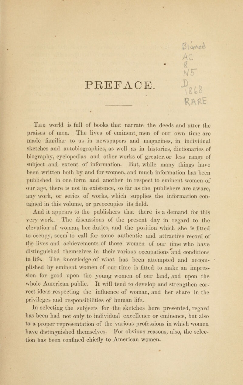 AC PREFACE. J^g^g The world is full of books that nai-rate the deeds and utter the praises of int-ii. The lives of emiaeut, men of our own time are made familiar to us in newspapers and magazines, in individual sketches and autobiographies, as well as in hi.'jtories, dictionaries of biography, cyclopedias and other works of greater, or less range of subject and extent of information. But, while many things have been written both by and for women, and much infonnation has been jniblishcd in one form and another in re-pect to eminent women of our age, there is not in existence, ?o far as the publishers are awai'e, any work, or series of works, which supplies the information con- tained in this volume, or preoccupies its field. And it appears to the publishers that there is a demand for this very work. The discussions of the present day in regard to the elevation of woman, her duties, and the position which she is fitted to occupy, seem to call for some authentic and attractive record of the lives and achievements of those women of our time who have distinguished themselves in their various occupations and conditions in life. The knowledge of Avhat has been attempted and accom- plished by eminent women of our time is fitted to make an impres- sion for good upon the young women of our land, and upon the whole American public. It will tend to develop and strengthen cor- rect ideas respecting the influence of woman, and her share in the privileges and responsibilities of human life. In selecting the subjects for the sketches here presented, regard has been had not only to individual excellence or eminence, but also to a proper representation of the various professions in which women have distinguished themselves. For obvious reasons, also, the selec- tion has been confined chiefly to American women.