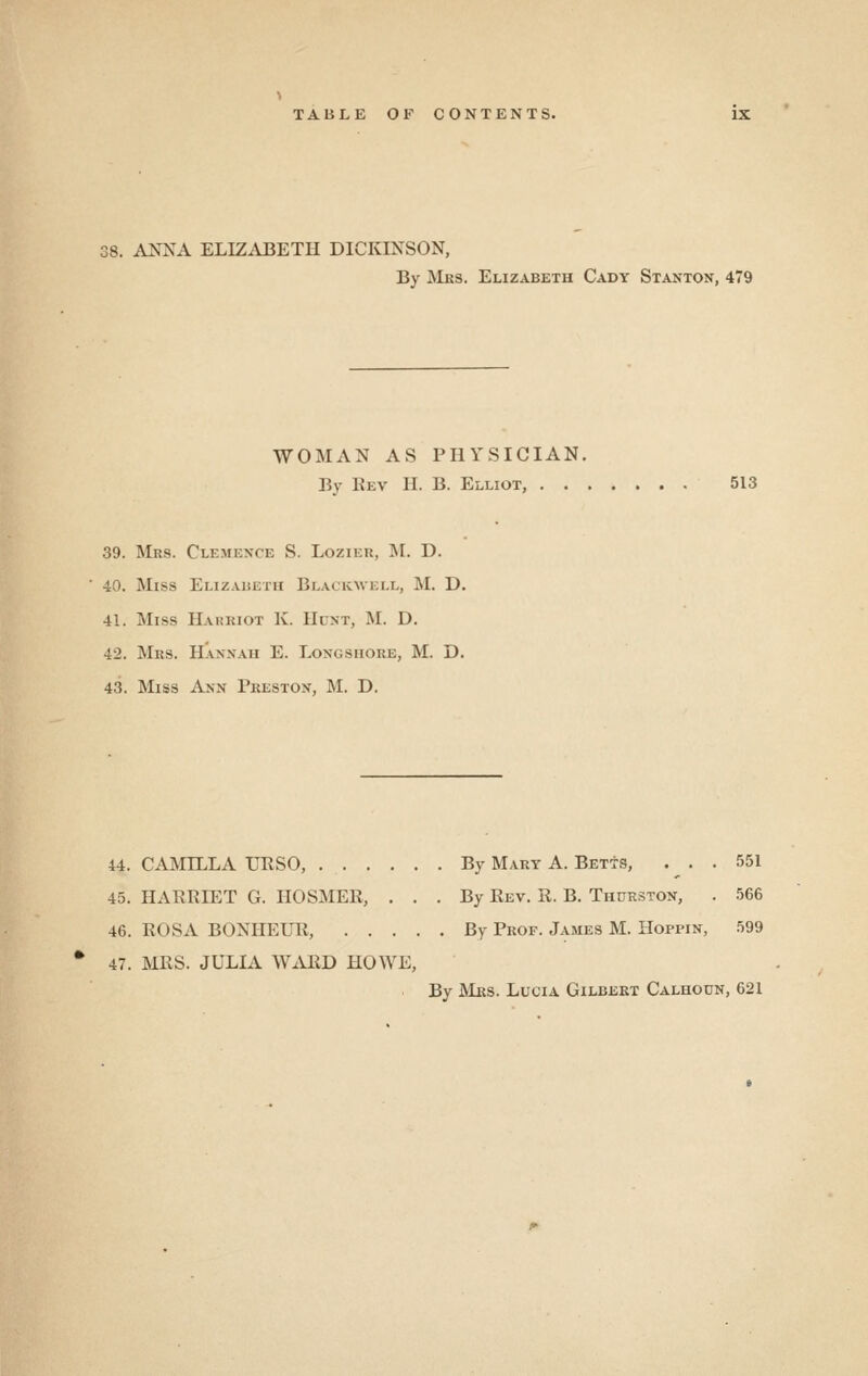 38. ANNA ELIZiVBETH DICKINSON, By Mes. Elizabeth Cady Stanton, 479 WOMAN AS PHYSICIAN. By Eev II. B. Elliot, 513 39. Mrs. Clemence S. Lozier, M. D. 40. Miss Elizauetii Blackwell, M. D. 41. Miss Harriot K. Hunt, M. D. 42. Mrs. Hanxaii E. Longshore, M. D. 43. Miss Ann Fkeston, M. D. 44. CAMILLA URSO, By Mary A. Betts, . . . 551 4.5. HARRIET G. HOSMER, ... By Rev. R. B. Thurston, . 566 46. ROSA BONHEUR, By Prof. James M. Hoppin, 599 47. MRS. JULIA \VARD HOWE, By JNIrs. Lucia Gilbert Calhoun, 621