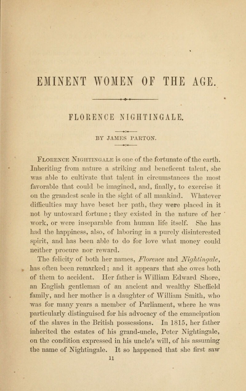 EMINENT WOMEN OF THE AGE, FLORENCE NIGHTINGALE. BY JAMES PARTOJT. Florence Nighting.nxe is one of the fortunate of the earth. Inheriting from nature a striking and beneficent talent, she was able to cultivate that talent in circumstances the most favorable that could be imagined, and, finally, to exercise it on the grandest scale in the sight of all mankind. Whatever difficulties may have beset her path, they were placed in it not by untoward fortune; they existed in the nature of her work, or were inseparable from human life itself. She has had the happiness, also, of laboring in a purely disinterested spirit, and has been able to do for love what money could neither procure nor reward. The felicity of both her names, Florence and Nightingale^ has often been remarked; and it appears that she owes both of thom to accident. Her father is William Edward Shore, an English gentleman of an ancient and wealthy Sheffield family, and her mother is a daughter of William Smith, who was for many years a member of Parliament, where he was jjarticularly distinguised for his advocacy of the emancipation of the slaves in the British possessions. In 1815, her father inherited the estates of his grand-uncle, Peter Nightingale, on the condition expressed in his uncle's will, of his assuming the name of Nightingale. It so happened that she first saw