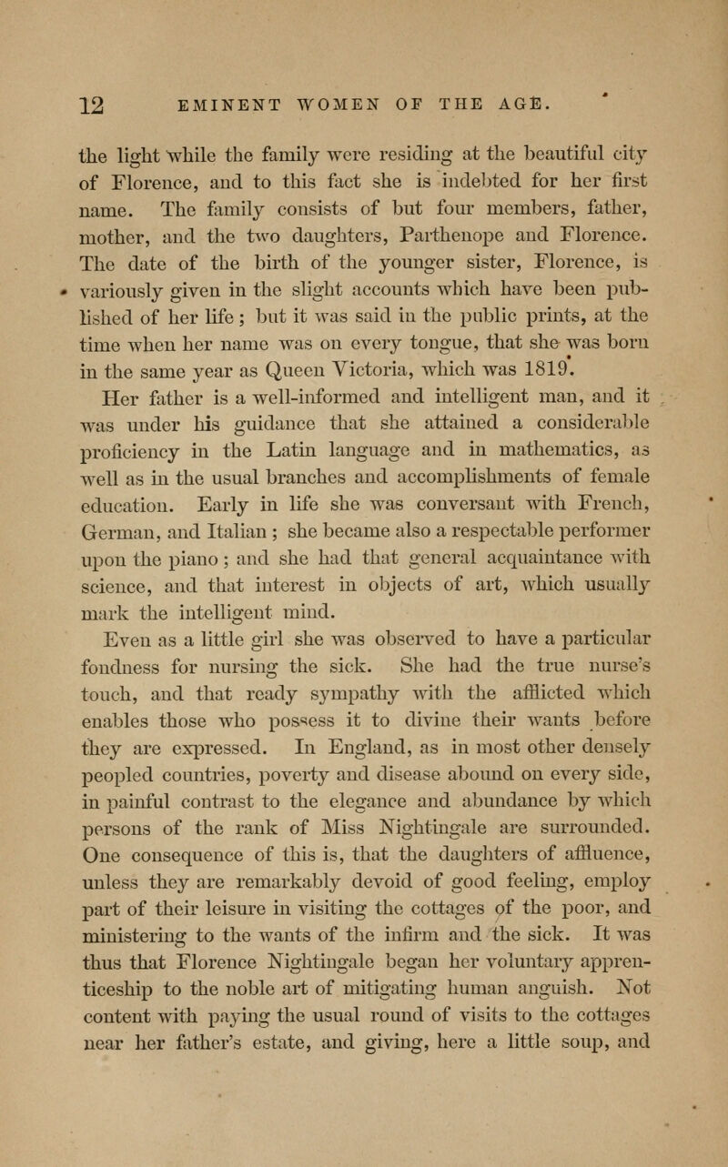 the light while the family were residing at the beautiful city of Florence, and to this fact she is indebted for her first name. The family consists of but four members, father, mother, and the t^v^o daughters, Pai-thenope and Florence. The date of the birth of the younger sister, Florence, is variously given in the slight accounts which have been pub- lished of her life ; 1)ut it was said in the public prints, at the time when her name was on every tongue, that she was born in the same year as Queen Victoria, which was 1819. Her father is a well-informed and intelligent man, and it was under his guidance that she attained a considerable proficiency in the Latin language and in mathematics, as well as in the usual branches and accomplishments of female education. Early in life she was conversant with French, German, and Italian ; she became also a respectable performer upon the piano; and she had that general acquaintance with science, and that interest in objects of art, which usually mark the intelligent mind. Even as a little girl she was observed to have a particular fondness for nursing the sick. She had the true nurse's touch, and that ready sympathy with the afilicted which enables those who pos^iess it to divine their wants before they are expressed. In England, as in most other deiisely peopled countries, poverty and disease abound on every side, in painful contrast to the elegance and abundance by which persons of the rank of Miss Nightingale are surrounded. One consequence of this is, that the daughters of afiiuence, unless they are remarkably devoid of good feeling, employ part of their leisure in visiting the cottages of the poor, and ministering to the wants of the infirm and the sick. It was thus that Florence Nightingale began her voluntary appren- ticeship to the noble art of mitigating human anguish. Not content with paying the usual round of visits to the cottages near her father's estate, and giving, here a little soup, and
