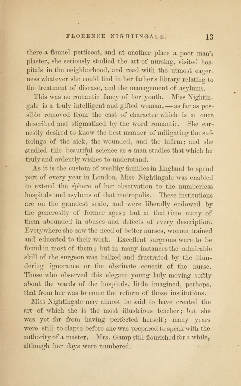 there a flannel petticoat, and at another place a poor man's plaster, she seriously studied the art of nursing, visited hos- pitals in the neighborhood, and read with the utmost eager- ness whatever she could find in her father's library relating to the treatment of disease, and the management of asylums. This was no romantic fancy of her youth. Miss Nightin- gale is a truly intelligent and gifted woman, — as far as pos- sible removed from the cast of character which is at once described and stigmatized l)y the word romantic. She ear- nestly desired to know the best manner of mitigating the suf- ferings of the sick, the wounded, and the infirm; and she studied this beautiful science as a man studies that which he truly and ardently wishes to understand. As it is the custom of wealthy families in England to spend part of every year in London, Miss Nightingale was enabled to extend the sphere of her observation to the numberless hospitals and asylums of that metropolis. These institutions are on the grandest scale, and were liberally endowed by the generosity of former ages; but at that time many of them abounded in a])uses and defects of every description. Ever}'where she saw the need of better nurses, women trained and educated to their work. Excellent surgeons were to be found in most of them ; but in many instances the admirable skill of the sm-geon was l)alked and frustrated by the blun- dering ignorance or the obstinate conceit of the nurse. Those who observed this elegant young lady moving softly about the wards of the hospitals, little imagined, perhaps, that from her was to come the reform of those institutions. Miss Nightingale may almost be said to have created the art of which she is the most illustrious teacher; but she was yet far from having perfected herself; many years were still to elapse before she was prepared to speak with the authority of a master. Mrs. Gamp still flourished for a while, although her days were numbered.