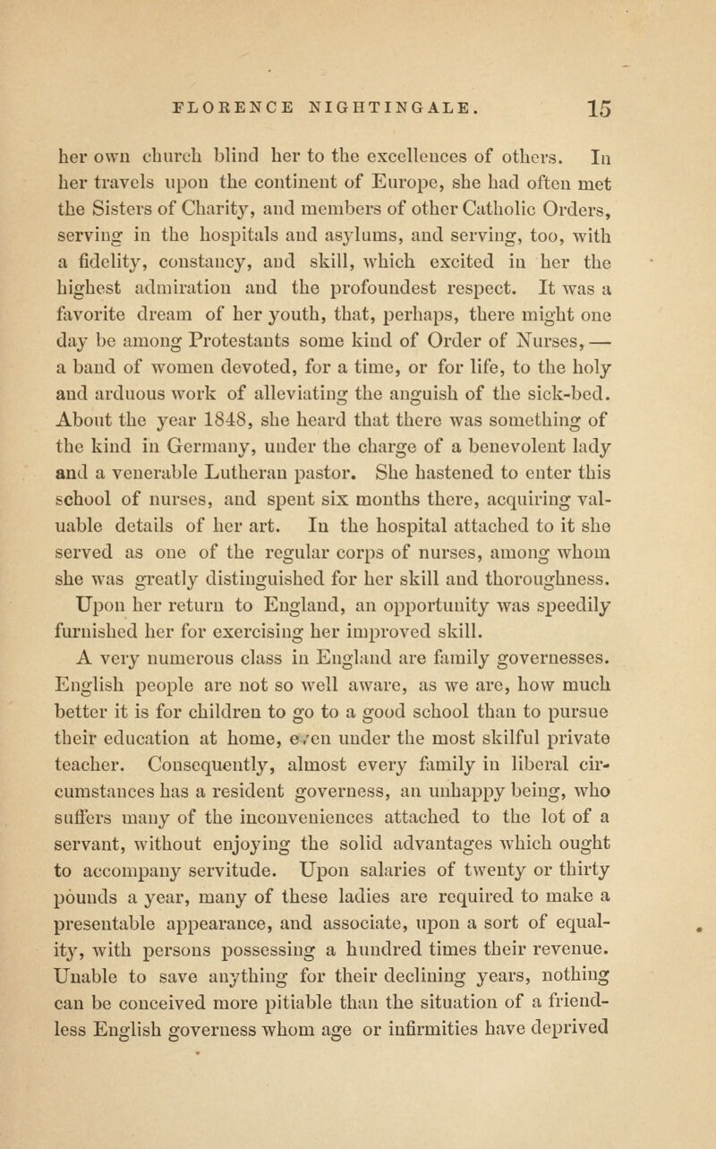 her own church blind her to the excellences of others. In her travels upon the continent of Europe, she had often met the Sisters of Charity, and members of other Catholic Orders, serving in the hospitals and asylums, and serving, too, with a fidelity, constancy, and skill, which excited in her the highest admiration and the profoundest respect. It was a favorite dream of her youth, that, perhaps, there might one day be among Protestants some kind of Order of Nurses,— a band of women devoted, for a time, or for life, to the holy and arduous work of alleviatins: the ano-uish of the sick-bed. About the year 1848, she heard that there was something of the kind in Germany, under the charge of a benevolent lady and a venerable Lutheran pastor. She hastened to enter this school of nurses, and spent six mouths there, acquiring val- uable details of her art. In the hospital attached to it she served as one of the regular corps of nurses, among whom she was greatly distinguished for her skill and thoroughness. Upon her return to England, an opportunity was speedily furnished her for exercising her improved skill. A very numerous class in England are fiimily governesses. English people are not so well aware, as we are, how much better it is for children to go to a good school than to pursue their education at home, even under the most skilful private teacher. Consequently, almost every family in liberal cir- cumstances has a resident governess, an unhappy being, who suffers many of the inconveniences attached to the lot of a servant, without enjojdng the solid advantages which ought to accompany servitude. Upon salaries of twenty or thirty pounds a year, many of these ladies are required to make a presentable appearance, and associate, upon a sort of equal- ity, with persons possessing a hundred times their revenue. Unable to save anything for their declining years, nothing can be conceived more pitiable than the situation of a friend- less English governess whom age or infirmities have deprived