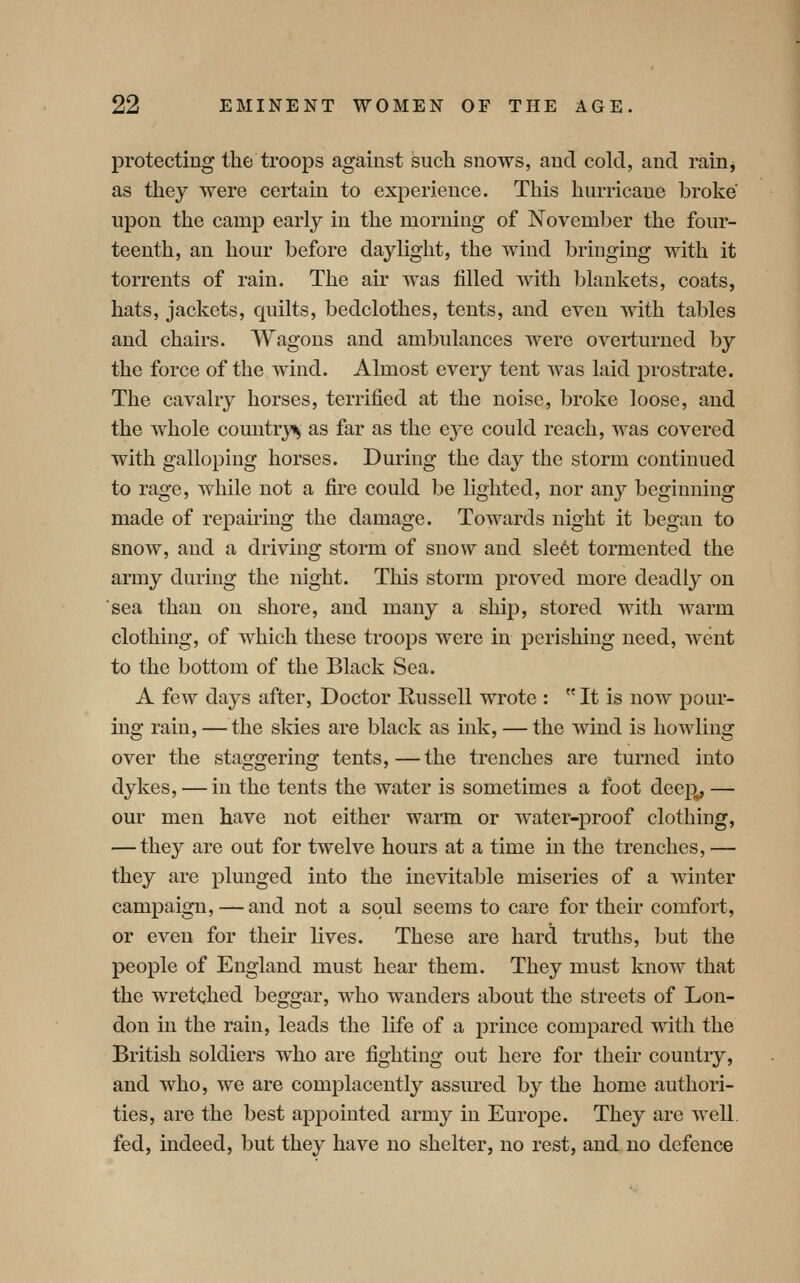 protecting the troops against such snows, and cold, and rainj as they were certain to experience. This hurricane broke upon the camp early in the morning of November the four- teenth, an hour before daylight, the wind bringing with it torrents of rain. The air was filled with blankets, coats, hats, jackets, quilts, bedclothes, tents, and even with tables and chairs. Wagons and aml^ulances were overturned by the force of the wind. Almost every tent was laid prostrate. The cavalry horses, terrified at the noise, broke loose, and the whole country^ as far as the eye could reach, was covered with galloping horses. During the day the storm continued to rage, while not a fire could be lighted, nor any beginning made of repairing the damage. Towards night it began to snow, and a driving storm of snow and sle6t tormented the army during the night. This storm proved more deadly on sea than on shore, and many a ship, stored with Avarm clothing, of which these troops were in perishing need, went to the bottom of the Black Sea. A few days after, Doctor Eussell wrote : It is now pour- ing rain, — the skies are black as ink, — the wind is howling over the sta^o-erino: tents,—the trenches are turned into dykes, — in the tents the water is sometimes a toot deep^ — our men have not either wann or water-proof clothing, — they are out for twelve hours at a time in the trenches, — they are plunged into the inevitable miseries of a winter campaign, — and not a soul seems to care for their comfort, or even for their lives. These are hard truths, but the people of England must hear them. They must know that the wretched beggar, who wanders about the streets of Lon- don in the rain, leads the life of a prince compared with the British soldiers who are fighting out here for their country, and who, we are complacently assured by the home authori- ties, are the best appointed army in Europe. They are well fed, indeed, but they have no shelter, no rest, and no defence