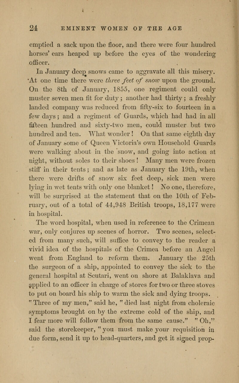 emptied a sack upon the floor, and there were four hundred horses' ears heaped up before the eyes of the wondermg officer. In January deep snows came to aggravate all this misery. •At one time there were three feet of snow upon the ground. On the 8th of January, 1855, one regiment could only muster seven men fit for duty; another had thirty; a freshly landed company was reduced from fifty-six to fourteen in a few days; and a regiment of Guards, which had had in all fifteen hundred and sixty-two men, could muster but two hundred and ten. What wonder ! On that same eighth day of January bome of Queen Victoria's own Household Guards were walking about in the snow, and going into action at night, without soles to their shoes ! Many men were frozen stiff in their tents; and as late as January the 19th, when there were drifts of snow six feet deep, sick men Avere lying in wet tents with only one blanket! No one, therefore, will be surprised at the statement that on the 10th of Feb- ruary, out of a total of 44,948 British troops, 18,177 were in hospital. The word hospital, when used in reference to the Crimean war, only conjures up scenes of horror. Two scenes, select- ed from many such, will sufiice to convey to the reader a vivid idea of the hospitals of the Crimea before an Angel went from England to reform them. January the 25th the surgeon of a ship, appointed to convey the sick to the general hospital at Scutari, went on shore at Balaklava and applied to an officer in charge of stores for two or three stoves to put on board his ship to warm the sick and dying troops.  Three of my men, said he,  died last night from choleraic symptoms brought on by the extreme cold of the ship, and I fear more will follow them from the same cause.  Oh, said the storekeeper,  you must make your requisition in due form, send it up to head-quarters, and get it signed prop-