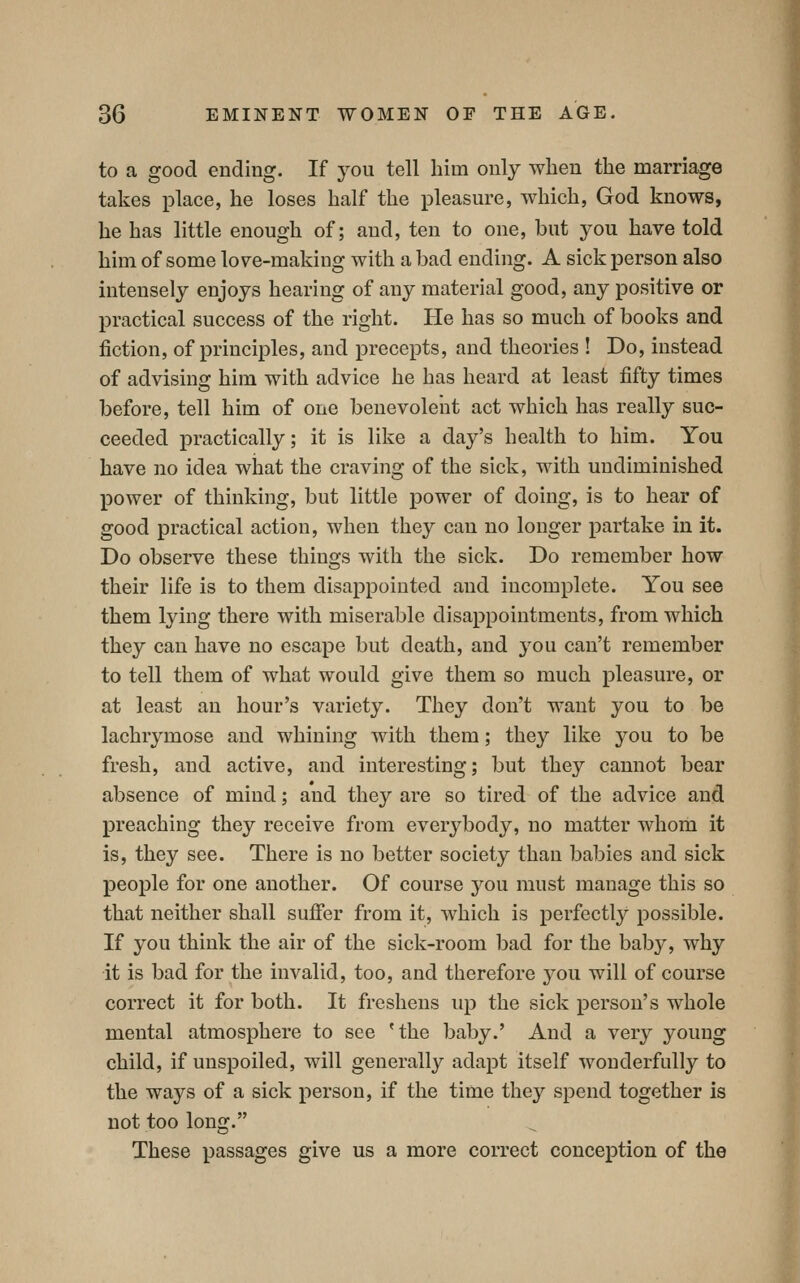 to a good ending. If you tell him only wlien the marriage takes place, he loses half the pleasure, which, God knows, he has little enough of; and, ten to one, but you have told him of some love-making with a bad ending. A sick person also intensely enjoys hearing of any material good, any positive or practical success of the right. He has so much of books and fiction, of principles, and precepts, and theories ! Do, instead of advising him with advice he has heard at least fifty times before, tell him of one benevolent act which has really suc- ceeded practically; it is like a day's health to him. You have no idea what the craving of the sick, with undiminished power of thinking, but little power of doing, is to hear of good practical action, when they can no longer partake in it. Do observe these things with the sick. Do remember how their life is to them disappointed and incomplete. You see them lying there with miserable disappointments, from which they can have no escape but death, and you can't remember to tell them of what would give them so much pleasure, or at least an hour's variety. They don't want you to be lachrymose and whining with them; they like j^ou to be fresh, and active, and interesting; but they cannot bear absence of mind; and they are so tired of the advice and preaching they receive from everybody, no matter whom it is, they see. There is no better society than babies and sick people for one another. Of course you must manage this so that neither shall suffer from it, which is perfectly possible. If you think the air of the sick-room bad for the baby, why it is bad for the invalid, too, and therefore you will of course correct it for both. It freshens up the sick person's whole mental atmosphere to see 'the baby.' And a very young child, if unspoiled, will generally adapt itself wonderfully to the ways of a sick person, if the time they spend together is not too long. These passages give us a more correct conception of the