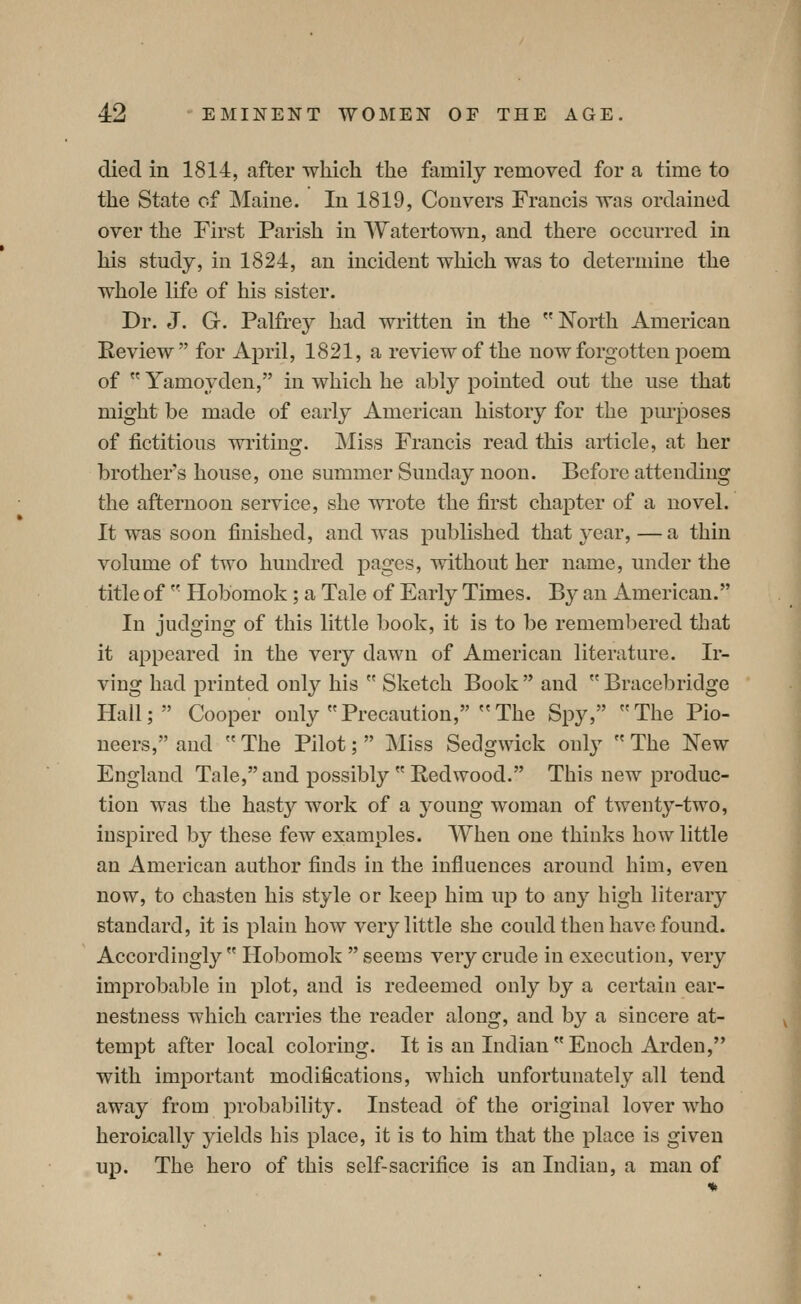 died in 1814, after which the family removed for a time to the State of INIaine. lu 1819, Con vers Francis was ordained over the First Parish in Watertown, and there occurred in his study, in 1824, an incident which was to determine the whole life of his sister. Dr. J. G. Palfrey had written in the North American Review for April, 1821, a review of the now forgotten poem of  Yamoyden, in which he ably pointed out the use that might be made of early American history for the pm-poses of fictitious wi'itiug. Miss Francis read this article, at her brother's house, one summer Sunday noon. Before attending the afternoon service, she wrote the first chapter of a novel. It was soon finished, and was published that year, — a thin volume of two hundred pages, without her name, under the title of  Hobomok; a Tale of Early Times. By an American. In judgmg of this little book, it is to be remembered that it appeared in the very dawn of American literature. Ir- ving had printed only his  Sketch Book  and  Bracebridge Hall; Cooper only Precaution, The Spy, The Pio- neers, and  The Pilot;  i\Iiss Sedgwick only  The New England Tale, and possibly  Redwood. This new produc- tion was the hasty work of a young woman of twenty-two, inspired by these few examples. When one thinks how little an American author finds in the influences around him, even now, to chasten his style or keep him up to any high literary standard, it is plain how very little she could then have found. Accordingly  Hobomok  seems very crude in execution, very improbable in plot, and is redeemed only by a certain ear- nestness which carries the reader along, and by a sincere at- tempt after local coloring. It is an Indian Enoch Arden, with important modifications, which unfortunately all tend away from probability. Instead of the original lover who heroically yields his place, it is to him that the place is given up. The hero of this self-sacrifice is an Indian, a man of