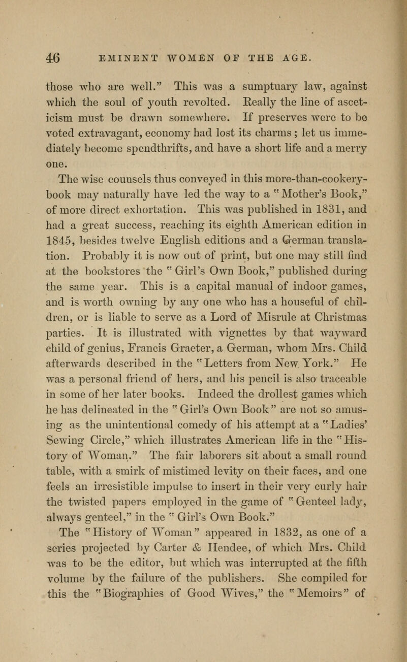 those who are well. This was a sumptuary law, against which the soul of youth revolted. Eeally the line of ascet- icism must be drawn somewhere. If preserves were to be voted extravagant, economy had lost its charms; let us imme- diately become spendthrifts, and have a short life and a merry one. The wise counsels thus conveyed in this more-than-cookery- book may naturally have led the way to a Mother's Book, of more direct exhortation. This was published in 1831, and had a great success, reaching its eighth American edition in 1845, besides twelve English editions and a German transla- tion. Probably it is now out of print, but one may still find at the bookstores the  Girl's Own Book, published during the same year. This is a capital manual of indoor games, and is worth owning by any one who has a houseful of chil- dren, or is liable to serve as a Lord of Misrule at Christmas parties. It is illustrated with vignettes by that wayward child of genius, Francis Graeter, a German, whom Mrs. Child afterwards described in the  Letters from New. York. He was a personal friend of hers, and liis pencil is also traceable in some of her later books. Indeed the drollest games which he has delineated in the  Girl's Own Book  are not so amus- ing as the unintentional comedy of his attempt at a  Ladies' Sewing Circle, which illustrates American life in the His- tory of Woman. The fair laborers sit about a small round table, with a smirk of mistimed levity on their faces, and one feels an irresistible impulse to insert in their very curly hair the twisted papers employed in the game of  Genteel lady, always genteel, in the  Girl's Own Book. The History of Woman appeared in 1832, as one of a series projected by Carter & Hendee, of which Mrs. Child was to be the editor, but which was interrupted at the fifth volume by the failure of the publishers. She compiled for this the Biographies of Good Wives, the Memoirs of