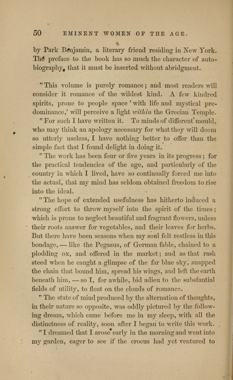 ^ by Park Btojamin, a literary friend residing in New York. Th6 preface to the book has so much the character of auto- biography, that it must be inserted without abridgment.  This volume is purely romance; and most readers will consider it romance of the wildest kind. A few kindred spirits, prone to people space'with life and mystical pre- dominance,' will perceive a light within the Grecian Temple. For such I have written it. To minds of different*mould, who may think an apology necessary for what they will deem so utterly useless, I have nothing better to offer than the simple fact that I found delight in doing it.  The work has been four or five years in its progress ; for the practical tendencies of the age, and particularly of the country in which I lived, have so continually forced me into the actual, that my mind has seldom obtained freedom to rise into the ideal.  The hope of extended usefulness has hitherto incluced a strong effort to throw myself into the spirit of the times; which is prone to neglect beautiful and fragrant flowers, unless their roots answer for vegetables, and their leaves for herbs. But there have been seasons when my soul felt restless in this bondage, — like the Pegasus, of German fable, chained to a plodding ox, and offered in the market; and as that rash steed when he caught a glimpse of the far blue sky, snapped the chain that bound him, spread his wings, and left the earth beneath him, —so I, for awhile, bid adieu to the substantial fields of utility, to float on the clouds of romance.  The state of mind produced by the alternation of thoughts, in their nature so opposite, was oddly pictured by the follow- ing dream, which came before me in my sleep, with all the distinctness of reality, soon after I began to write this work. I dreamed that I arose early in the morning and went into my garden, eager to see if the crocus had yet ventured to