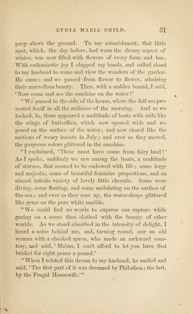 peep above the ground. To my astonishment, that little spot, which, the day before, had worn the dreary aspect of winter, was now filled with flowers of every form and hue. With enthusiastic joy I clapped my hands, and called aloud to my husband to come and view the wonders of the garden. He came; and we passed from flower to flower, admiring their marvellous beauty. Then, with a sudden bound, I said, ' Now come and see the sunshine on the water !'  We passed to the side of the house, where the full sea pre- sented itself in all the radiance of the morning. And as we looked, lo, there appeared a multitude of boats with sails like the wings of butterflies, which now opened wide and re- posed on the surface of the water; and now closed like the motions of weary insects in July; and ever as they moved, the gorgeous colors glittered in the sunshine. I exclaimed, 'These must have come from fairyland!' As I spoke, suddenly we saw among the boats, a multitude of statues, that seemed to be endowed Avith life; some large and majestic, some of beautiful feminine proportions, and an almost infinite variety of lovely little cherubs. Some were diving, some floating, and some undulating on the surface of the sea ; and ever as they rose up, the water-drops glittered like gems on the pure white marble.  We could find no words to express our rapture while gazing on a scene thus clothed with the beauty of other worlds. As we stood absorbed in the intensity of delight, I heard a noise behind me, and, turning round, saw an old woman with a checked apron, who made an awkward cour- tes}^, ajid said, ' Ma'am, I can't aflbrd to let you have that brisket for eight pence a pound.' When I related this dream to my husband, he smiled and said, ' The first part of it was dreamed by Philothea; the last, by the Frugal Housewife.'