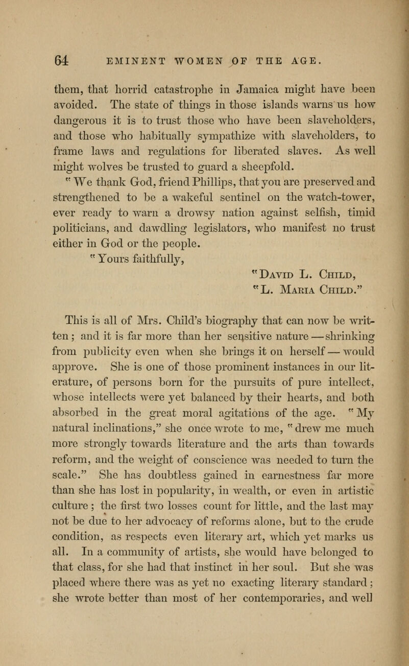 them, that horrid catastrophe in Jamaica might have been avoided. The state of thins-s in those islands warns us how dangerous it is to trust those who have been slaveholders, and those who habitually sympathize with slaveholders, to frame laws and reo-ulations for liberated slaves. As well might wolves be trusted to guard a sheepfold.  We thank God, friend Phillips, that you are preserved and strengthened to be a wakeful sentinel on the watch-tower, ever ready to warn a drowsy nation against selfish, timid politicians, and dawdling legislators, who manifest no trust either in God or the people.  Yours faithfully, David L. Child, «L. Maria Child. This is all of Mrs. Child's biography that can now be writ- ten ; and it is far more than her sensitive nature —shrinking from publicity even when she brings it on herself — would approve. She is one of those prominent instances in our lit- erature, of persons born for the pursuits of pure intellect, whose intellects were yet balanced by their hearts, and both absorbed in the great moral agitations of the age.  My natural inclinations, she once wrote to me, drew me much more strongly towards literature and the arts than towards reform, and the weight of conscience was needed to turn the scale. She has doubtless gained in earnestness far more than she has lost in popularity, in wealth, or even in artistic culture ; the first two losses count for little, and the last may not be due to her advocacy of reforms alone, but to the crude condition, as respects even literary art, which yet marks us all. In a community of artists, she would have belonged to that class, for she had that instinct in her soul. But she was placed where there was as yet no exacting literary standard ; she wrote better than most of her contemporaries, and well