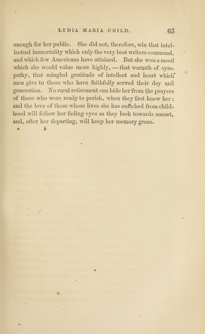 enough for her public. She did not, therefore, win that intel- lectual immortality which only the very best writers command, and which few Americans have attained. But she won a meed which she would value more highly, — that warijith of sym- pathy, that mingled gratitude of intellect and heart wliich* men give to those who have faithfully served their day and generation. No rural retirement can hide her from the prayers of those who were ready to perish, when they first knew her; and the love of those whose lives she has eufiched from child- hood will follow her fading eyes as they look towards sunset, and, after her departing, will keep her memory green.