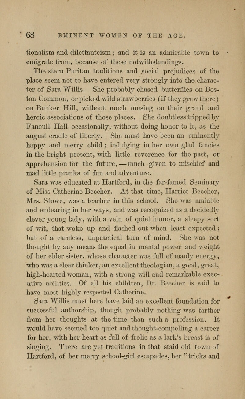 tionalism and dilettanteism; and it is an admirable town to emigrate from, because of these uotwithstandings. The stern Puritan traditions and social prejudices of the place seem not to have entered very strongly into the charac- ter of Sara Willis. She probably chased butterflies on Bos- ton Common, or picked wild strawberries (if they gi-ew there) on Bunker Hill, without much musing on their gi'and and heroic associations of those places. She doubtless tripped by Faneuil Hall occasionally, without doing honor to it, as the august cradle of liberty. She must have been an eminently happy and merry child; indulging in her own glad fancies in the bright present, with little reverence for the past, or apprehension for the future,—much given to mischief and mad little pranks of fun and adventure. Sara was educated at Hartford, in the far-famed Seminary of Miss Catherine Beecher. At that time, Harriet Beecher, Mrs. Stowe, was a teacher in this school. She was amiable and endearing in her waj^s, and was recognized as a decidedly clever young lady, with a vein of quiet humor, a sleepy sort of wit, that woke up and flashed out when least expected; but of a careless, unpractical turn of mind. She was not thought by any means the equal in mental power and weight of her elder sister, whose character was full of manly energy, who was a clear thinker, an excellent theologian, a good, great, high-hearted woman, with a strong will and remarkable exec- titive abilities. Of all his children, Dr. Beecher is said to have most highly respected Catherine. Sara Willis must here have laid an excellent foundation for successful authorship, though probably nothing was farther from her thoughts at the time than such a profession. It would have seemed too quiet and thought-compelling a career for her, with her heart as full of frolic as a lark's breast is of singing. There are yet traditions in that staid old town of Hartford, of her merry school-girl escapades, her tricks and