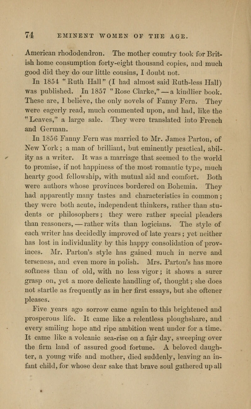 American rhododendron. The mother couutiy took for Brit- ish home consumption forty-eight thousand copies, and much good did they do our little cousins, I doubt not. In 1854 Euth Hall (I had almost said Ruth-less Hall) was published. In 1857 Rose Clarke, — a kindlier book. These are, I believe, the only novels of Fanny Fern. They were eagerly read, much commented upon, and had, like the Leaves, a large sale. They were translated into French and German. In 1856 Fannj'- Fern was married to Mr. James Parton, of New York ; a man of brilliant, but eminently practical, abil- ity as a writer. It was a marriage that seemed to the world to promise, if not happiness of the most romantic type, much hearty good fellowship, with mutual aid and comfort. Both were authors whose provinces bordered on Bohemia. They had apparently many tastes and characteristics in common; they were both acute, independent thinkers, rather than stu- dents or philosophers; they were rather special pleaders than reasoners, — rather wits than logicians. The style of each writer has decidedly improved of late years ; yet neither has lost in individuality by this happy consolidation of prov- inces. Mr. Parton's style has gained much in nerve and terseness, and even more in polish. Mrs. Parton's has more softness than of old, with no less vigor; it shows a surer grasp on, yet a more delicate handling of, thought; she does not startle as frequently as in her first essays, but she oftener pleases. Five years ago sorrow came again to this brightened and prosperous life. It came like a relentless ploughshare, and every smiling hope and ripe ambition went under for a time. It came like a volcanic sea-rise on a fair day, sweeping over the firm land of assured good fortune. A beloved daugh- ter, a young wife and mother, died suddenly, leaving an in- fant child, for whose dear sake that brave soul gathered up all