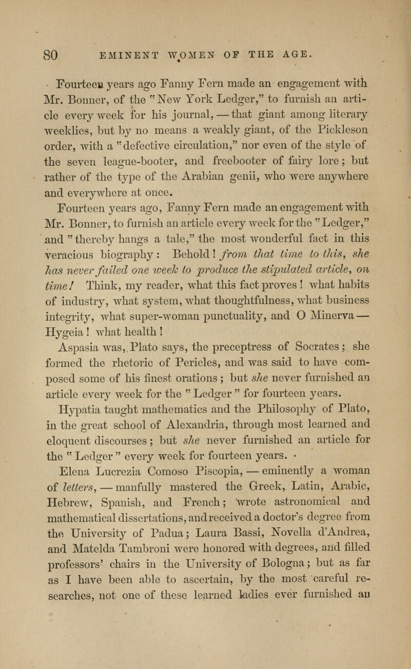 Fourteen j'-ears ago Fanny Fern made an engagement with Mr. Bonner, of the  New York Ledger, to furnish an arti- cle every week for his journal,—that giant among literary weeklies, bnt by no means a weakly giant, of the Pickleson order, with a defective circulation, nor even of the style of the seven league-booter, and freebooter of fairy lore; but rather of the type of the Arabian genii, who were anywhere and everywhere at once. Fourteen years ago, Fanny Fern made an engagement with Mr. Bonner, to furnish an article every week for the Ledger, and  thereby hangs a tale, the most wonderful fact in this veracious biography : Behold ! from that time to this, she has never failed one lueeh to produce the stipulated article ^ on time! Think, my reader, what this fact proves ! what habits of industry, what system, what thoughtfulness, what business integrity, what super-woman punctuality, and O Minerva — Hygeia ! ^vhat health ! Aspasia was,.Plato says, the preceptress of Socrates; she formed the rhetoric of Pericles, and was said to have com- posed some of his finest orations ; but she never furnished an article every week for the  Ledger  for fourteen years. Hypatia taught mathematics and the Philosophy of Plato, in the great school of Alexandria, through most learned and eloquent discourses; but she never furnished an article for the  Ledger  every week for fourteen years. • Elena Lucrezia Comoso Piscopia, — eminently a woman of letters, — manfully mastered the Greek, Latin, Arabic, Hebrew, Spanish, and French; wrote astronomical and mathematical dissertations, andreceived a doctor's degree from the University of Padua; Laura Bassi, Novella d'Andrea, and Matelda Tambroni were honored with degrees, and filled professors' chairs in the University of Bologna; but as far as I have been able to ascertain, by the most careful re- searches, not one of these learned ladies ever furnished au