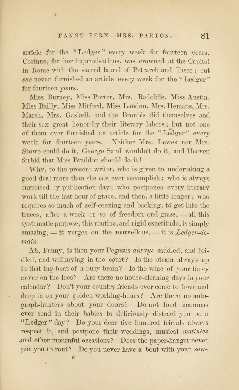 article for the Ledger every week for fourteen years. Corinna, for her im]3rovisations, was crowned at the Capitol in Rome with the sacred laurel of Petrarch and Tasso; but she never furnished an article every week for the  Ledger  for fourteen years. Miss Burney, Miss Porter, ]\Irs. Radcliffe, Miss Austin, Miss Bailly, Miss Mitford, Miss Landon, Mrs. Hemans, Mrs. Marsh, Mrs. Gaskell, and the Brontes did themselves and their sex great honor by their literary labors; but not one of them ever furnished an article for the Ledger every week for fourteen years. Neither Mrs. Lewes nor INIrs. Stowe could do it, George Sand wouldn't do it, and Heaven forbid that ]\Iiss Braddon should do it! Why, to the present writer, who is given to undertaking a good deal more than she can ever accomplish; who is always sui-priscd l)y publication-day; who postpones every literary work till the last hour of grace, and then, a little longer; who requires so much of self-coaxing and backing, to get into the traces, after a week or so of freedom and grass,—all this systematic purpose, this routine, and rigid exactitude, is simply amazing, — it verges on the marvellous, — it is Ledger-de- main. Ah, Fanny, is then your Pegasus ahcays saddled, and bri- dled, and whinnying in the court? Is the steam always up in that tug-boat of a busy brain ? Is the wine of your fancy never on the lees? Are there no house-cleaning days in your calendar ? Don't your country friends ever come to town and drop in on your golden working-hours ? Are there no auto- graph-hunters about your doors ? Do not fond mammas ever send in their babies to deliciously distract you on a Ledger day? Do your dear five hundred friends always respect it, and postpone their weddings, musical matinees ,and other mournful occasions ? Does the paper-hanger never put you to rout ? Do you never have a bout with your sew- 6