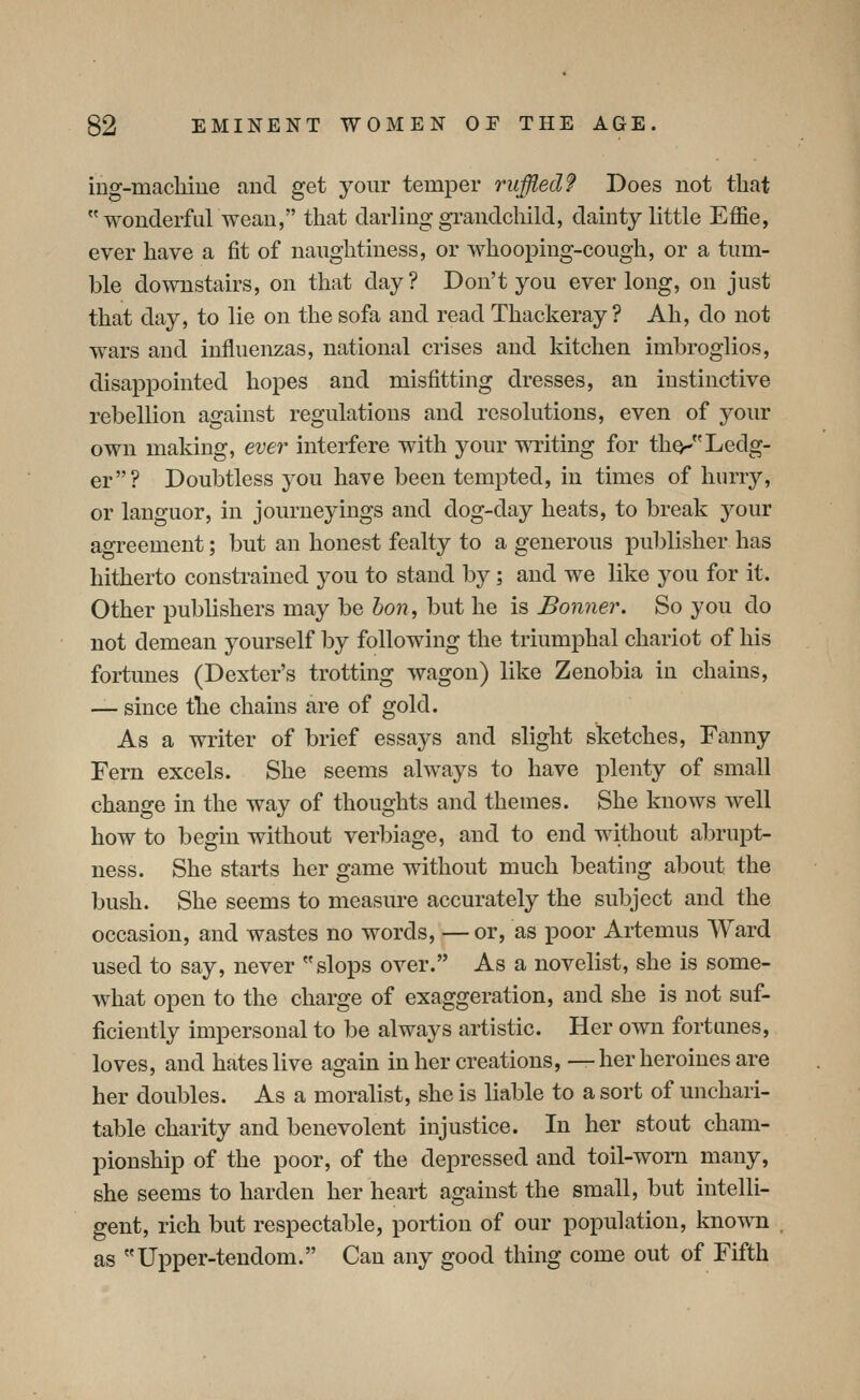 mg-machiue and get your temper ruffled? Does not that wonderful wean, that darling grandchild, dainty little Effie, ever have a fit of naughtiness, or whooping-cough, or a tum- ble downstairs, on that day? Don't you ever long, on just that day, to lie on the sofa and read Thackeray? Ah, do not wars and influenzas, national crises and kitchen imbroglios, disappointed hopes and misfitting dresses, an instinctive rebellion against regulations and resolutions, even of your own making, ever interfere with your writing for tho^Ledg- er? Doubtless you have been tempted, in times of hurry, or languor, in journeyings and clog-day heats, to break your agreement; but an honest fealty to a generous publisher has hitherto constrained you to stand by; and we like you for it. Other publishers may be hon, but he is Bonner. So you do not demean yourself by following the triumphal chariot of his fortunes (Dexter's trotting Avagon) like Zenobia in chains, — since the chains are of gold. As a writer of brief essays and slight sketches, Fanny Fern excels. She seems always to have plenty of small change in the way of thoughts and themes. She knows well how to begin without verlnage, and to end without abrupt- ness. She starts her game without much beating about the bush. She seems to measure accurately the subject and the occasion, and wastes no words, — or, as poor Artemus Ward used to say, never slops over. As a novelist, she is some- what open to the charge of exaggeration, and she is not suf- ficiently impersonal to be always artistic. Her own fortunes, loves, and hates live again in her creations, — her heroines are her doubles. As a moralist, she is liable to a sort of unchari- table charity and benevolent injustice. In her stout cham- pionship of the poor, of the depressed and toil-worn many, she seems to harden her heart against the small, but intelli- gent, rich but respectable, portion of our population, known as Upper-tendom. Can any good thing come out of Fifth