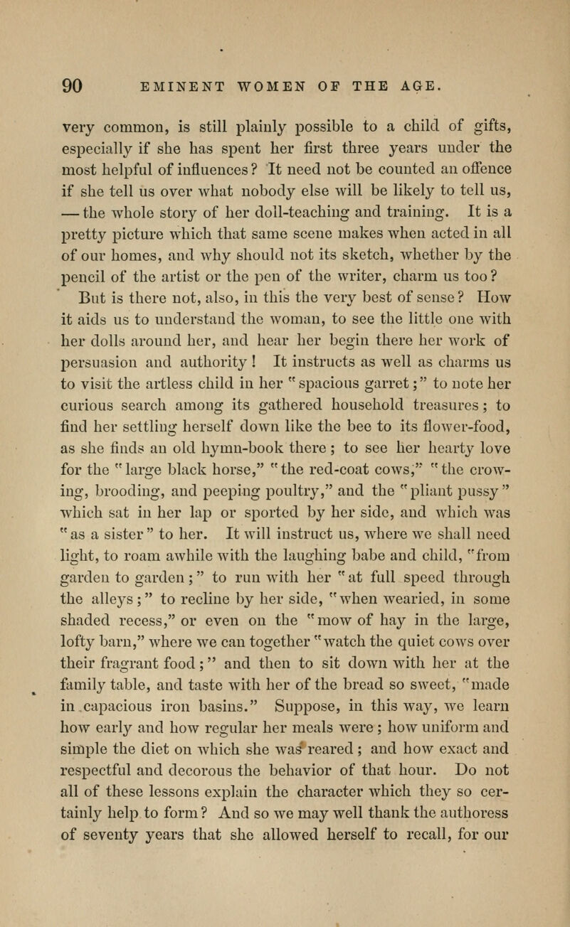 very common, is still plainly possible to a child of gifts, especially if she has spent her first three years under the most helpful of influences ? It need not be counted an ofience if she tell us over what nobody else will be likely to tell us, — the whole story of her doll-teaching and training. It is a pretty picture which that same scene makes when acted in all of our homes, and why should not its sketch, whether by the pencil of the artist or the pen of the writer, charm us too ? But is there not, also, in this the very best of sense? How it aids us to understand the woman, to see the little one with her dolls around her, and hear her begin there her work of persuasion and authority ! It instructs as well as charms us to visit the artless child in her  spacious garret; to note her curious search among its gathered household treasures; to find her settling herself down like the bee to its flower-food, as she finds an old hymn-book there; to see her hearty love for the large black horse, the red-coat cows, the crow- ing, brooding, and peeping poultry, and the pliant pussy which sat in her lap or sported by her side, and which was as a sister to her. It will instruct us, where we shall need light, to roam awhile with the laughing babe and child, from garden to garden; to run with her  at full speed through the alleys; to recline by her side, when wearied, in some shaded recess, or even on the mow of hay in the large, lofty barn, where we can together watch the quiet cows over their fragrant food; and then to sit down with her at the family table, and taste with her of the bread so sweet, made in capacious iron basins. Suppose, in this way, we learn how early and how regular her meals were ; how uniform and simple the diet on which she wa^reared; and how exact and respectful and decorous the behavior of that hour. Do not all of these lessons explain the character which they so cer- tainly help to form ? And so we may well thank the authoress of seventy years that she allowed herself to recall, for our