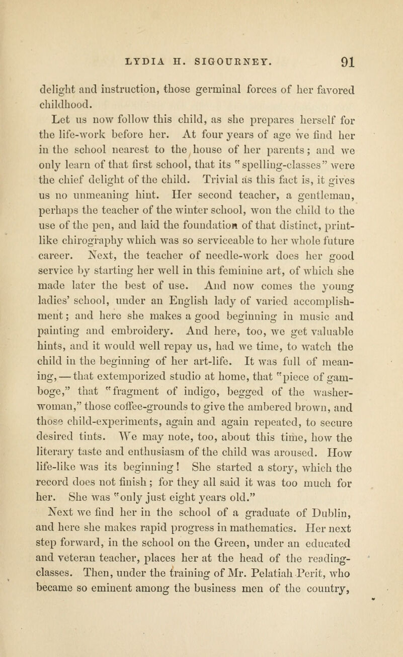 delight and iustruction, those germinal forces of her favored childhood. Let us uow follow this child, as she prepares herself for the life-work before her. At four years of age we find her in the school nearest to the house of her parents; and we only learn of that first school, that its spelling-classes Avere the chief delight of the child. Trivial as this fact is, it gives us no unmeaning hint. Her second teacher, a gentleman, perhaps the teacher of the winter school, won the child to the use of the pen, and laid the foundation of that distinct, print- like chirogi-aphy which was so serviceable to her whole future career. Next, the teacher of needle-work does her good service by starting her well in this feminine art, of which she made later the best of use. And now comes the young ladies' school, under an English lady of varied accomplish- ment ; and here she makes a good beginning in music and painting and embroidery. And here, too, we get valuable hints, and it would well repay us, had we time, to watch the child in the beginning of her art-life. It was full of mean- ing,— that extemporized studio at home, that piece of gam- boge, tliat fragment of indigo, begged of the washer- woman, those coffee-grounds to give the ambered brown, and those child-experiments, again and again repeated, to secure desired tints. We may note, too, about this time, how the literary taste and enthusiasm of the child was aroused. How life-like was its beginning! She started a story, which the record does not finish; for they all said it was too much for her. She was only just eight years old. Next we find her in the school of a graduate of Dublin, and here she makes rapid progress in mathematics. Pier next step forward, in the school on the Green, under an educated and veteran teacher, places her at the head of the reoding- classes. Then, under the training of Mr. Pelatiah Perit, who became so eminent among the business men of the country,