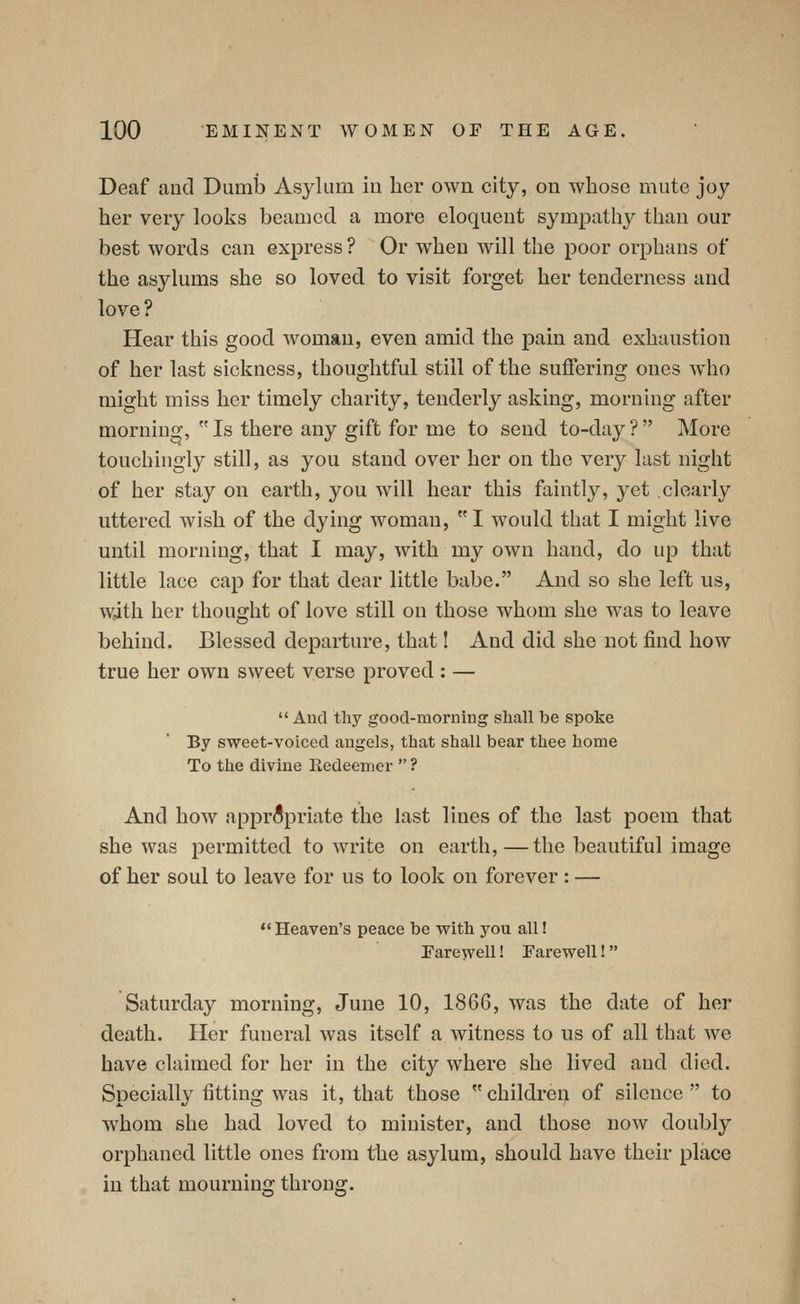 Deaf and DumlD Asylum iu her own city, on whose mute joy her very looks beamed a more eloquent sympathy than our best words can express? Or w^heu will the poor orphans of the asylums she so loved to visit forget her tenderness and love ? Hear this good woman, even amid the pain and exhaustion of her last sickness, thoughtful still of the suffering ones who might miss her timely charity, tenderly asking, morning after morning,  Is there any gift for me to send to-day ? More touchingly still, as you stand over her on the very last night of her stay on earth, you will hear this faintly, yet clearly uttered wish of the dying woman,  I would that I might live until morning, that I may, with my own hand, do up that little lace cap for that dear little babe. And so she left us, with her thought of love still on those whom she was to leave behind. Blessed departure, that! And did she not find how true her own sweet verse proved : —  And thy good-morning shall be spoke By sweet-voiced angels, that shall bear thee home To the divine Kedeemer  ? And how appropriate the last lines of the last poem that she was permitted to write on earth, — the beautiful image of her soul to leave for us to look on forever : — Heaven's peace be with you all! Eareyvell! Farewell! Saturday morning, June 10, 1866, was the date of her death. Her funeral was itself a witness to us of all that we have claimed for her in the city where she lived and died. Specially fitting was it, that those children of silence to whom she had loved to minister, and those now doubly orphaned little ones from the asylum, should have their place iu that mourning throng.