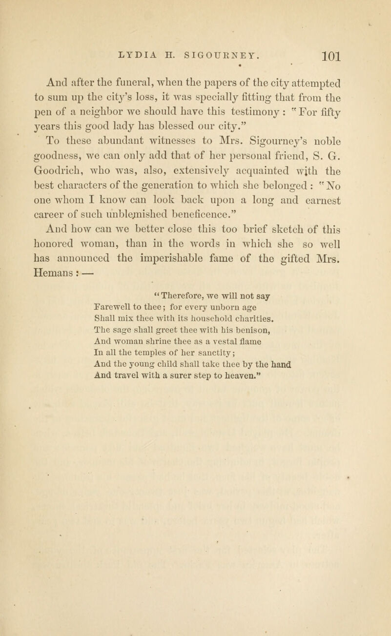 And after the funeral, when the papers of the city attempted to sum up the city's loss, it was specially fitting that from the pen of a neighbor we should have this testimony :  For fifty years this good lady has blessed our city. To these abundant witnesses to Mrs. Sigourney's noble goodness, we can only add that of her personal friend, S. G. Goodrich, Avho was, also, extensively acquainted wjth the best characters of the generation to which she belonged :  No one whom I know can look back upon a long and earnest career of such unblexnished beneficence. Aud how can we better close this too brief sketch of this honored woman, than in the words in which she so well has announced the imperishable fame of the gifted Mrs. Hemans: — Therefore, we will not say Farewell to thee; for every unborn age Shall mix thee with its household charities. The sage shall greet thee with his bcnison, And woman shrine thee as a vestal flame In all the temples of her sanctity; And the young child shall take thee by the hand And travel with a surer step to heaven.