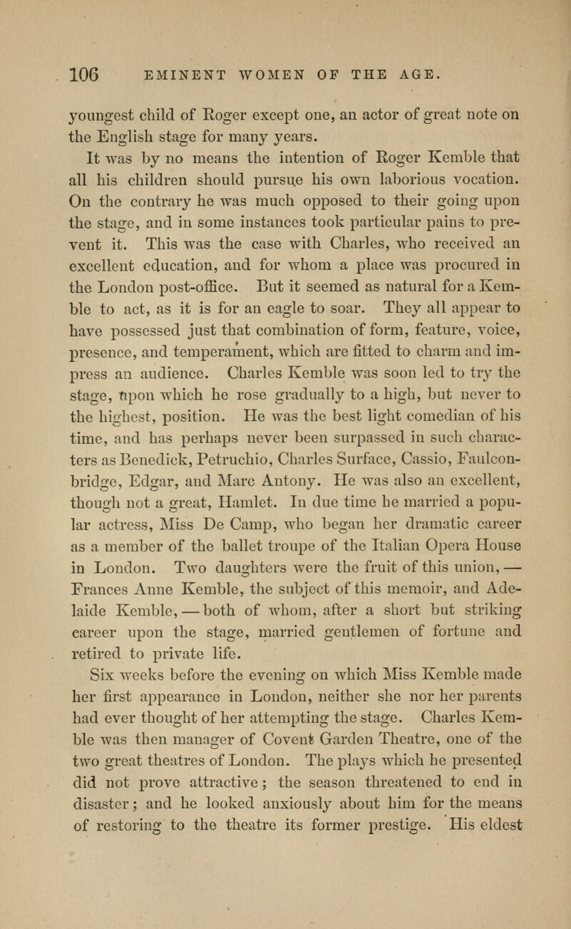 youngest child of Roger except one, an actor of great note on the English stage for many years. It Avas by no means the intention of Roger Kemble that all his children should pursue his own laborious vocation. On the contrary he was much opposed to their going upon the stage, and in some instances took particular pains to pre- vent it. This was the case with Charles, who received an excellent education, and for whom a place was procured in the London post-office. But it seemed as natural for a Kem- ble to act, as it is for an eagle to soar. They all appear to have possessed just that combination of form, feature, voice, presence, and temperament, which are fitted to charm and im- press an audience. Charles Kemble was soon led to try the stage, tipon which he rose gradually to a high, but never to the highest, position. He was the best light comedian of his time, and has perhaps never been surpassed in such charac- ters as Benedick, Petruchio, Charles Surface, Cassio, Faulcon- bridge, Edgar, and Marc Antony. He was also an excellent, though not a great, Hamlet. In due time he married a popu- lar actress, Miss De Camp, who began her dramatic career as a member of the ballet troupe of the Italian Opera House in London. Two daughters were the fruit of this union,— Frances Anne Kemble, the subject of this memoir, and Ade- laide Kemble,—both of whom, after a short but striking career upon the stage, rnarried gentlemen of fortune and retired to private life. Six weeks before the evening on which Miss Kemble made her first appearance in London, neither she nor her parents had ever thought of her attempting the stage. Charles Kem- ble was then manager of Covenls Garden Theatre, one of the two great theatres of London. The plays which he presented did not prove attractive; the season threatened to end in disaster; and he looked anxiously about him for the means of restoring to the theatre its former prestige. His eldest