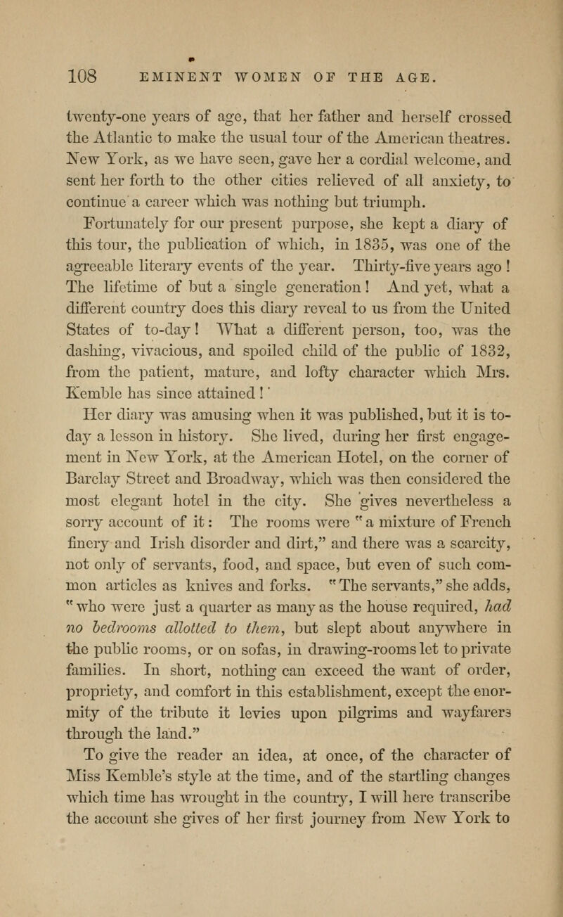 twenty-one years of age, that her father and herself crossed the Athmtic to make the usual tour of the American theatres. New York, as we have seen, gave her a cordial welcome, and sent her forth to the other cities relieved of all anxiety, to continue a career which was nothing but triumph. Fortunately for our present purpose, she kept a diary of this tour, the publication of which, in 1835, was one of the agreeable literary events of the year. Thirty-five years ago ! The lifetime of but a single generation! And yet, what a different country does this diary reveal to us from the United States of to-day! What a different person, too, was the dashing, vivacious, and spoiled child of the public of 1832, from the patient, mature, and lofty character which Mrs. Kemble has since attained !' Her diary was amusing when it was published, but it is to- day a lesson in history. She lived, during her first engage- ment in New York, at the American Hotel, on the corner of Barclay Street and Broadway, which was then considered the most elegant hotel in the city. She gives nevertheless a sorry account of it: The rooms were  a mixture of French finery and Irish disorder and dirt, and there was a scarcity, not only of servants, food, and space, but even of such com- mon articles as knives and forks. The servants, she adds, who were just a quarter as many as the house required, had no bedrooms allotted to them, but slept about anywhere in the public rooms, or on sofas, in drawing-rooms let to private families. In short, nothing can exceed the want of order, propriety, and comfort in this establishment, except the enor- mity of the tribute it levies upon pilgrims and wayfarers through the land. To give the reader an idea, at once, of the character of Miss Kemble's style at the time, and of the startling changes which time has wrought in the country, I will here transcribe the account she gives of her first journey from New York to