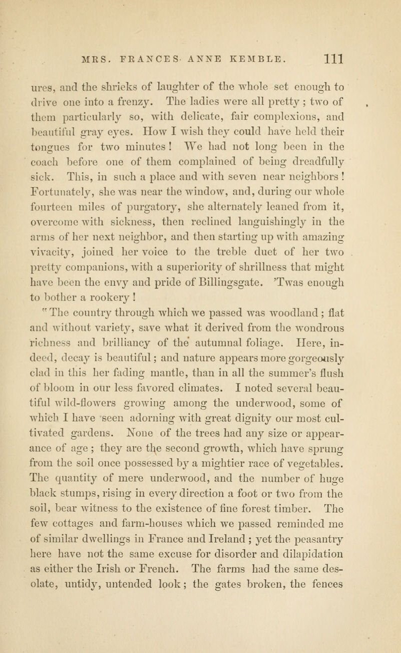 ures, and the shrieks of Laughter of the whole set enough to drive one into a frenzy. The hidies were all pretty ; two of them particularly so, with delicate, fair complexions, and beautiful gray eyes. How I wish they could have held their tongues for two minutes ! We had not long been in the coach before one of them complained of being dreadfully sick. This, in such a place and with seven near neighbors ! Fortunately, she was near the window, and, during our whole fourteen miles of purgatory, she alternately leaned from it, overcome with sickness, then reclined languishingly in the arms of her next neighbor, and then starting up with amazing vivacity, joined her voice to the treble duct of her two pretty companions, with a superiority of shrillness that might have been the envy and pride of Billingsgate. 'Twas enough to bother a rookery !  The country through which we passed was woodland ; flat and without variety, save what it derived from the wondrous richness and brilliancy of the autumnal foliage. Here, in- deed, decay is beautiful; and nature appears more gorgeously clad in this her fading mantle, than in all the summer's flush of bloom in our less favored climates. I noted several beau- tiful wild-flowers growing among the underwood, some of which I have seen adorning with great dignity our most cul- tivated gardens. None of the trees had any size or appear- ance of age ; they are tl^e second growth, which have sprung from the soil once possessed b}'' a mightier race of vegetables. The quantity of mere underwood, and the number of huge black stumps, rising in every direction a foot or two from the soil, bear witness to the existence of fine forest timber. The few cottages and farm-houses which we passed reminded me of similar dwellings in France and Ireland ; yet the peasantry here have not the same excuse for disorder and dilapidation as either the Irish or French. The farms had the same des- olate, untidy, untended look; the gates broken, the fences