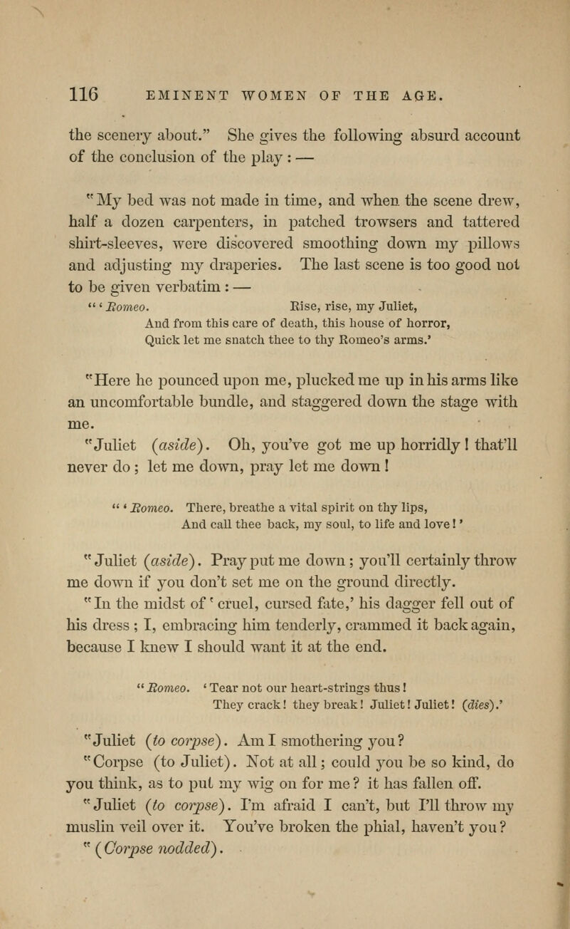 the scenery about. She gives the following absurd account of the conclusion of the play : — My bed was not made in time, and when the scene drew, half a dozen carpenters, in patched trowsers and tattered shirt-sleeves, were discovered smoothing down my pillows and adjusting my draperies. The last scene is too good not to be given verbatim : —  ' Borneo. Else, rise, my Juliet, And from this care of death, this house of horror, Quick let me snatch thee to thy Romeo's arms.' Here he pounced upon me, plucked me up in his arms like an uncomfortable bundle, and staggered down the stage with me. Juliet (aside). Oh, you've got me up horridly 1 that'll never do ; let me down, pray let me down I  ' Borneo. There, breathe a vital spirit on thy lips, And call thee back, my soul, to life and love! *  Juliet (aside). Pray put me down ; you'll certainly throw me down if you don't set me on the ground directly. In the midst of' cruel, cursed fate,' his dagger fell out of his dress ; I, embracing him tenderly, crammed it back again, because I linew I should want it at the end.  Borneo. ' Tear not our heart-strings thus! They crack! they break! Juliet! Juliet I (dies).'' Juliet (io corpse). Am I smothering you ?  Corpse (to Juliet). Not at all; could you be so kind, do you think, as to put my wig on for me ? it has fallen off.  Juliet (to corpse). I'm afraid I can't, but I'll throw my muslin veil over it. You've broken the phial, haven't you?  ( Corpse nodded).