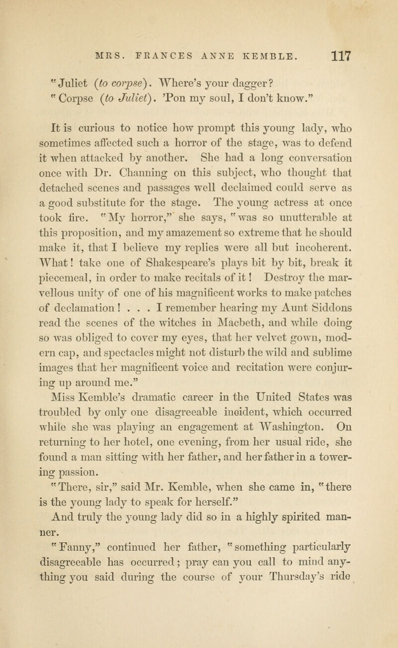  Juliet (to co7'j)se). Where's your dagger ?  Corpse (to Juliet). Ton my soul, I don't know. It is curious to notice how prompt this young lady, who sometimes affected such a horror of the stage, was to defend it when attacked by another. She had a long conversation once with Dr. Channing on this subject, who thought that detached scenes and passages well declaimed could serve as a good substitute for the stage. The j^oung actress at once took fire. My horror, she says, was so unutterable at this proposition, and my amazement so extreme that he should make it, that I believe my replies were all but incoherent. What! take one of Shakespeare's plays bit by bit, break it piecemeal, in order to make recitals of it! Destroy the mar- vellous unity of one of his magnificent works to make patches of declamation ! . . . I remember hearing my Aunt Siddons read the scenes of the witches in Macbeth, and while doing so was obliged to cover my eyes, that her velvet gown, mod- ern cap, and spectacles might not disturb the wild and sublime images that her magnificent voice and recitation were conjur- ing up around me. Miss Kemble's dramatic career in the United States was troubled by only one disagreeable inoideut, which occurred while she was playing an engagement at Washington. On returning to her hotel, one evening, from her usual ride, she found a man sitting with her father, and her father in a tower- ing passion. There, sir, said Mr. Kemble, when she came in, there is the young lady to speak for herself. And truly the young lady did so in a highly spirited man- ner. Fanny, continued her father, something particularly disagreeable has occurred; pray can you call to mind any- thing you said during the course of your Thursday's ride