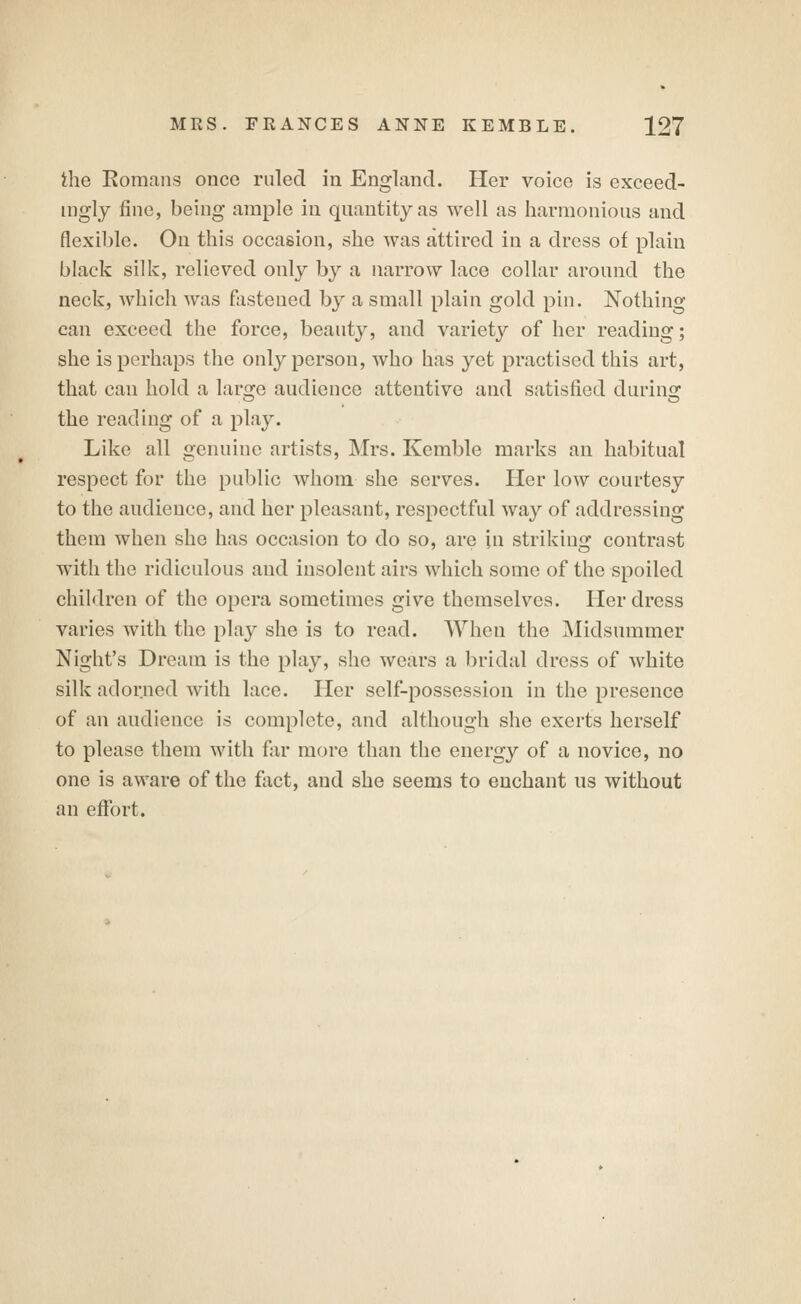 ihe Eomans once ruled in England. Her voice is exceed- ingly fine, being ample in quantity as well as harmonious and flexible. On this occasion, she was attired in a dress of plain black silk, relieved only by a narrow lace collar around the neck, which was fastened by a small plain gold pin. Nothing can exceed the force, beauty, and variety of her reading; she is perhaps the only person, who has yet practised this art, that can hold a large audience attentive and satisfied durins: the reading of a pla}^ Like all genuine artists, Mrs. Kemble marks an habitual respect for the public whom she serves. Her low courtesy to the audience, and her pleasant, respectful way of addressing them when she has occasion to do so, are in striking contrast with the ridiculous and insolent airs which some of the spoiled children of the opera sometimes give themselves. Her dress varies with the play she is to read. When the Midsummer Night's Dream is the play, she wears a bridal dress of white silk adorned with lace. Her self-possession in the presence of an audience is complete, and although she exerts herself to please them with far more than the energy of a novice, no one is aware of the fact, and she seems to enchant ns without an efi(>rt.