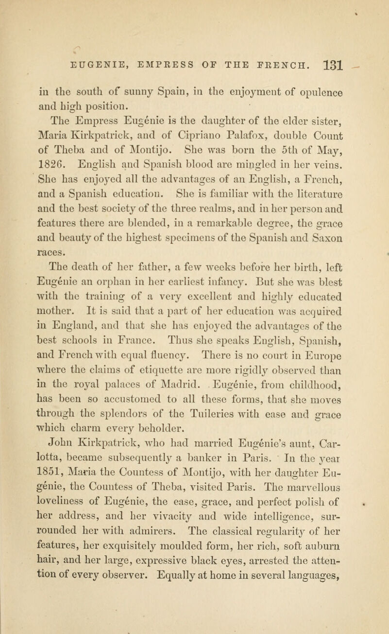 iu the south of sunny Spain, in the enjoyment of opulence and high position. The Empress Eugenie is the daughter of the elder sister, Maria Kirkpatrick, and of Cipriano Palafox, double Count of Theba and of INIontijo. She was born the 5th of May, 1826. English and Spanish blood are mingled in her veins. She has enjoyed all the advantages of an English, a French, and a Spanish education. She is familiar with the literature and the best society of the three realms, and iu her person and features there are blended, in a remarkable degree, the grace and beauty of the highest specimens of the Spanish and Saxon races. The death of her father, a few weeks before her birth, left Eugenie an orphan in her earliest infancy. But she was blest with the training of a very excellent and highly educated mother. It is said that a part of her education was acquired iu England, and that she has enjoyed the advantages of the best schools in France. Thus she speaks English, Spanish, and French with equal fluency. There is no court in Europe where the claims of etiquette are more rigidly observed than in the royal palaces of Madrid. Eugenie, from childhood, has been so accustomed to all these forms, that she moves through the splendors of the Tuileries with ease and grace which charm every beholder. John Kirkpatrick, who had married Eugenie's aunt, Car- lotta, became subsequently a banker in Paris. In the year 1851, Maria the Countess of Montijo, with her daughter Eu- genie, the Countess of Theba, visited Paris. The marvellous loveliness of Eugenie, the ease, grace, and perfect polish of her address, and her vivacity and wide intelligence, sur- rounded her with admirers. The classical regularitj^ of her features, her exquisitely moulded form, her rich, soft auburn hair, and her large, expressive black eyes, arrested the atten- tion of every observer. Equally at home iu several languages,