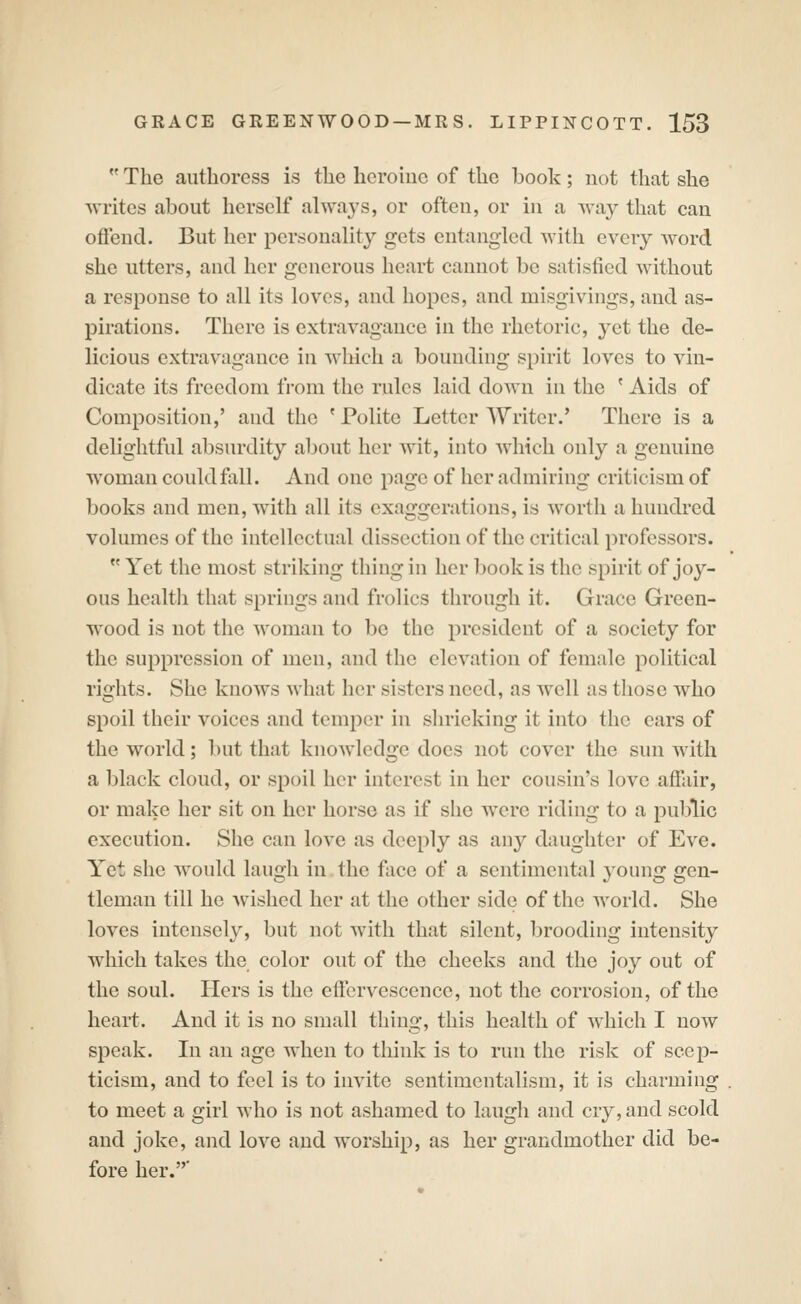  The authoress is the hcroiue of the book; not that she writes about herself always, or often, or in a -way that can offend. But her personality gets entangled Avith every word she utters, and her generous heart cannot be satisfied without a response to all its loves, and hopes, and misgivings, and as- pirations. There is extravagance in the rhetoric, yet the de- licious extravagance in which a bounding spirit loves to vin- dicate its freedom from the rules laid down in the ' Aids of Composition,' and the ' Polite Letter Writer.' There is a delightful absurdity about her wit, into which only a genuine woman could fall. And one page of her admiring criticism of books and men, with all its exaggerations, is worth a hundred volumes of the intellectual dissection of the critical professors.  Yet the most striking thing in her l)ook is the spirit of joy- ous health that springs and frolics through it. Grace Green- wood is not the woman to be the president of a society for the suppression of men, and the elevation of female political rights. She knows what her sisters need, as well as those who spoil their voices and temper in shrieking it into the ears of the world; but that knoAvlcdgc does not cover the sun with a black cloud, or spoil her interest in her cousin's love affair, or make her sit on her horse as if she were riding to a public execution. She can love as deeply as any daughter of Eve. Yet she would laugh in the face of a sentimental young gen- tleman till he wished her at the other side of the world. She loves intensely, but not with that silent, brooding intensity which takes the color out of the cheeks and the joy out of the soul. Hers is the effervescence, not the corrosion, of the heart. And it is no small thing, this health of which I now speak. In an age when to think is to run the risk of scep- ticism, and to feel is to invite sentimentalism, it is charming to meet a girl who is not ashamed to laugh and cry, and scold and joke, and love and worship, as her grandmother did be- fore her.'