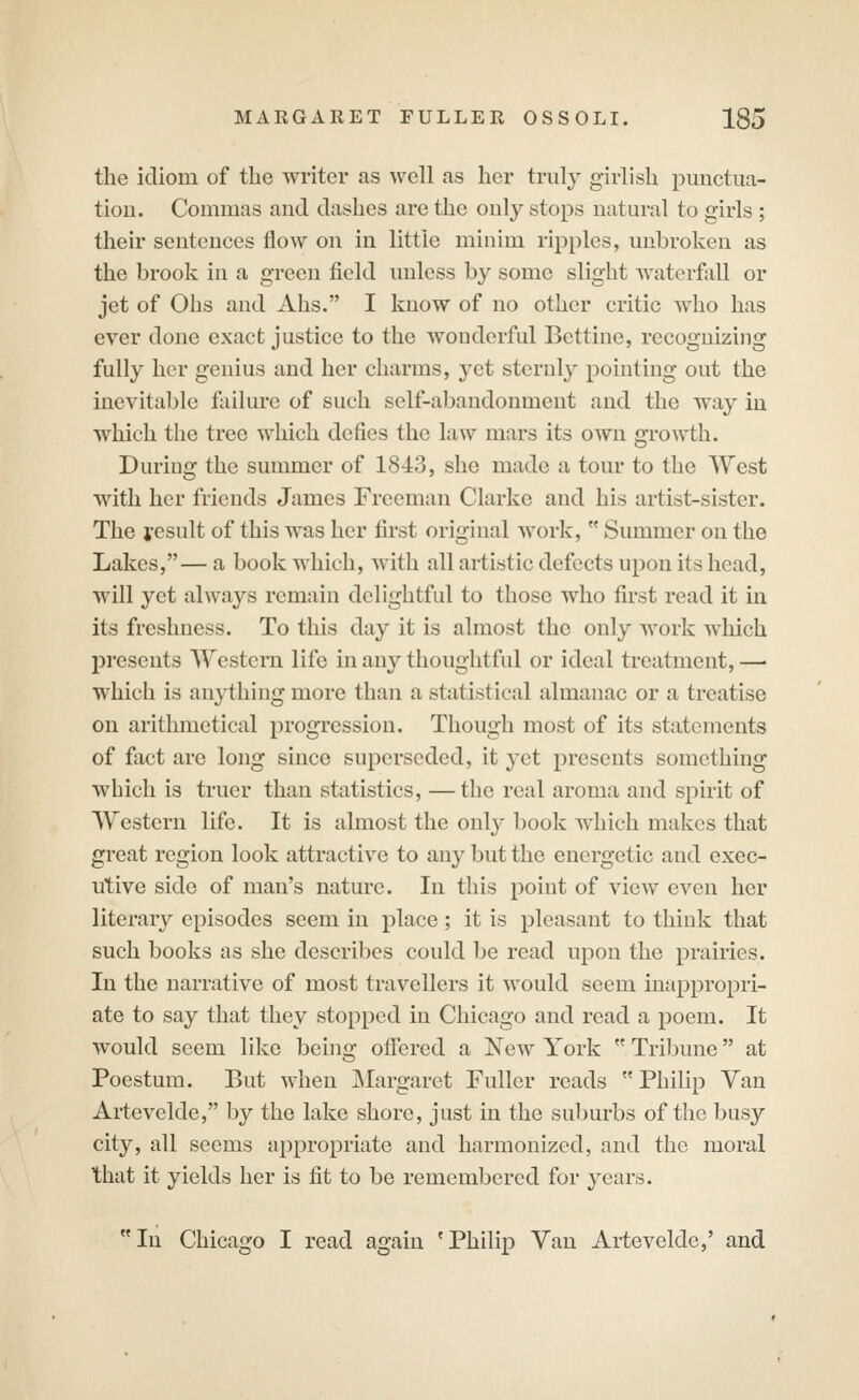 the idiom of the writer as well as her truly girlish punctua- tioD. Commas and dashes are the ouly stops natural to girls ; their sentences flow on in little minim ripples, unbroken as the brook in a green iield unless by some slight waterfall or jet of Ohs and Ahs. I know of no other critic who has ever done exact justice to the wonderful Bettinc, recognizing fully her genius and her charms, yet sternly pointing out the inevitable failure of such self-abandonment and the way in which the tree which defies the law mars its own growth. During the summer of 1843, she made a tour to the West with her friends James Freeman Clarke and his artist-sister. The result of this was her first original work,  Summer on the Lakes,— a book which, with all artistic defects upon its head, will yet always remain delightful to those who first read it in its freshness. To this day it is almost the only work which presents Western life in any thoughtful or ideal treatment, — which is anything more than a statistical almanac or a treatise on arithmetical progression. Though most of its statements of fact are long since superseded, it yet presents something which is truer than statistics, —the real aroma and spirit of Western life. It is almost the only book which makes that great region look attractive to any but the energetic and exec- utive side of man's nature. In this point of view even her literary episodes seem in place; it is pleasant to think that such books as she describes could be read upon the prairies. In the narrative of most travellers it would seem inappropri- ate to say that they stopped in Chicago and read a poem. It would seem like being offered a New York  TrilDune at Poestum. But when Margaret Fuller reads  Philip Van Artevelde, by the lake shore, just in the sul)urbs of the busy city, all seems appropriate and harmonized, and the moral that it yields her is fit to be remembered for years. In Chicago I read again 'Philip Van Artevelde,' and