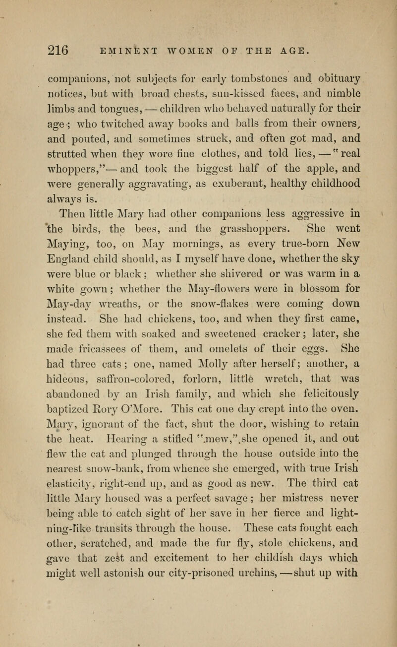 companions, not subjects for eai'ly tombstones and obituary notices, but with broad chests, sun-kissed faces, and nimble limbs and tongues, — children Avho behaved naturally for their age-; who twitched away books and balls from their owners, and pouted, and sometimes struck, and often got mad, and strutted when they wore fine clothes, and told lies,—real whoppers,— and took the biggest half of the apple, and were generally aggravating, as exuberant, healthy childhood always is. Then little Mary had other companions less aggressive in 'the birds, the bees, and the grasshoppers. She went Maying, too, on May mornings, as every true-born New England child should, as I myself have done, whether the sky were blue or black; whether she shivered or was warm in a white gown; whether the May-flowers were in blossom for May-day wreaths, or the snow-flakes were coming down instead. She had chickens, too, and when they first came, she fed them with soaked and sweetened cracker; later, she made fricassees of them, and omelets of their eggs. She had three cats; one, named Molly after herself; another, a hideous, safi'ron-colorcd, forlorn, little wretch, that was abandoned by an Irish family, and which she felicitously baptized Rory O'More. This cat one day crept into the oven. Mary, ignorant of the fact, shut the door, Avishing to retain the heat. Hearing a stifled ''.mew,.she opened it, and out flew the cat and plunged through the house outside into the nearest snow-bank, from whence she emerged, with true Irish elasticity, right-end up, and as good as new. The third cat little INIary housed was a perfect savage ; her mistress never beino; able to catch sifjht of her save in her fierce and light- ning-Iike transits through the house. These cats fought each other, scratched, and made the fur fly, stole chickens, and gave that zest and excitement to her childish days which might well astonish our city-prisoned urchins,—shut up with