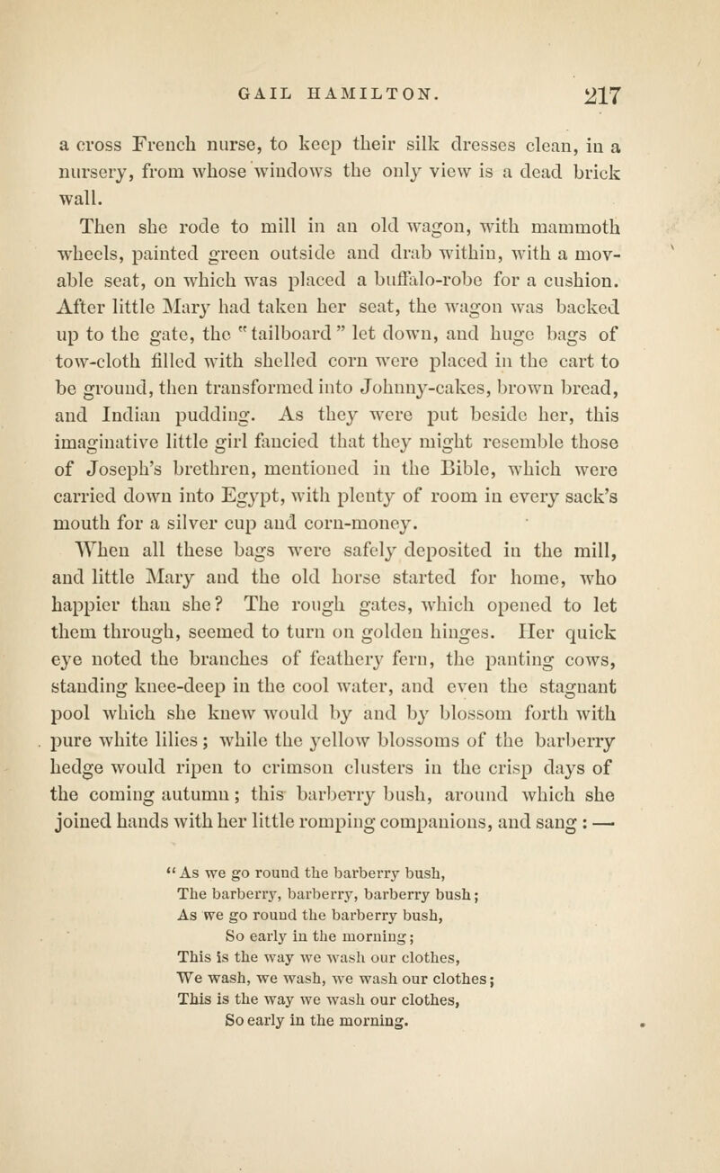 a cross French nurse, to keep their silk dresses clean, in a nursery, from whose windows the only view is a dead brick wall. Then she rode to mill in an old wagon, with mammoth wheels, painted green outside and drab within, with a mov- able seat, on which was placed a buffalo-robe for a cushion. After little Mary had taken her seat, the wagon was backed up to the gate, the tailboard let down, and huge bags of tow-cloth filled with shelled corn were placed in the cart to be ground, then transformed into Johnny-cakes, brown bread, and Indian pudding. As they were put beside her, this imaginative little girl flincied that they might resemble those of Joseph's brethren, mentioned in the Bible, which were carried down into Egypt, with plenty of room in every sack's mouth for a silver cup and corn-money. When all these bags were safely deposited in the mill, and little Mary and the old horse started for home, who happier than she? The rough gates, wdiich opened to let them through, seemed to turn on golden hinges. Her quick eye noted the branches of feathery fern, the panting cows, standing knee-deep in the cool water, and even the stagnant pool which she knew would by and by blossom forth with pure white lilies; while the yellow blossoms of the barberry hedge would ripen to crimson clusters in the crisp days of the coming autumn; this barberry bush, around which she joined hands with her little romping companions, and sang: —-  As we go round tlie barberry bush, The barberry, barberry, barberry bush; As we go round the barberry bush, So early in the moruing; This is the way we wash our clothes, We wash, we wash, we wash our clothes; This is the way we wash our clothes, So early in the morning.