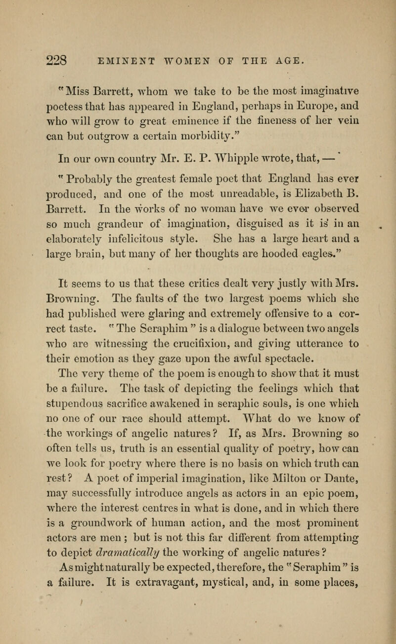  Miss Barrett, whom we take to be the most imaginative poetess that has appeared in England, perhaps in Europe, and who will grow to great eminence if the fineness of her vein can but outgrow a certain morbidity. In our own country Mr. E. P. Whipple wrote, that, —'  Probably the greatest female poet that England has ever produced, and one of the most unreadable, is Elizabeth B. Barrett. In the works of no woman have we ever observed so much grandeur of imagination, disguised as it is in an elaborately infelicitous style. She has a large heart and a large brain, but many of her thoughts are hooded eagles. It seems to us that these critics dealt very justly with Mrs. Browning. The faults of the two largest poems which she had published were glaring and extremely oflfensive to a cor- rect taste.  The Seraphim  is a dialogue between two angels who are witnessing the crucifixion, and giving utterance to their emotion as they gaze upon the awful spectacle. The very thenae of the poem is enough to show that it must be a failure. The task of depicting the feelings which that stupendous sacrifice awakened in seraphic souls, is one which no one of our race should attempt. What do we know of -the workings of angelic natures? If, as Mrs. Browning so often tells us, truth is an essential quality of jDoetry, how can we look for poetry where there is no basis on which truth can rest? A poet of imperial imagination, like Milton or Dante, may successfully introduce angels as actors in an epic poem, where the interest centres in what is done, and in w^hich there is a groundwork of human action, and the most prominent actors are men ; but is not this far different from attempting to depict dramatically the working of angelic natures ? As might naturally be expected, therefore, the Seraphim is a failure. It is extravagant, mystical, and, in some places,