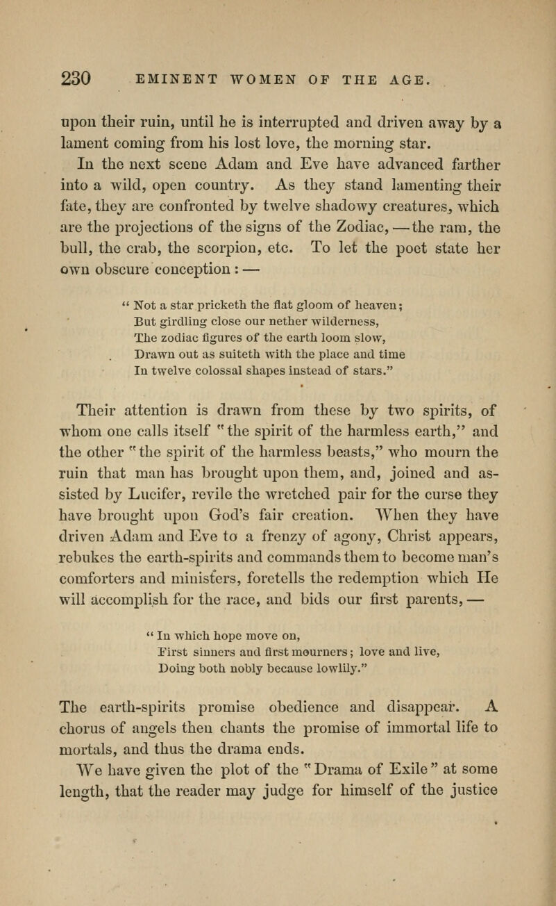 npon their ruin, until he is interrupted and driven away by a lament coming from his lost love, the morning star. In the next scene Adam and Eve have advanced farther into a wild, open country. As they stand lamenting their fate, they are confronted by twelve shadowy creatures, which are the projections of the signs of the Zodiac, —the ram, the bull, the crab, the scorpion, etc. To let the poet state her own obscure conception : —  Not a star pricketh the flat gloom of heaven; But girdling close our nether wilderness, The zodiac figures of the earth loom slow, Drawn out as suiteth with the place and time In twelve colossal shapes instead of stars. Their attention is drawn from these by two spirits, of whom one calls itself the spirit of the harmless earth, and the other the spirit of the harmless beasts, who mourn the ruin that man has brought upon them, and, joined and as- sisted by Lucifer, revile the wretched pair for the curse they have brought upon God's fair creation. When they have driven Adam and Eve to a frenzy of agony, Christ appears, rebukes the earth-spirits and commands them to become man's comforters and ministers, foretells the redemption which He will accomplish for the race, and bids our first parents, —  In which hope move on, Pirst sinners and first mourners; love and live, Doing both nobly because lowlily. The earth-spirits promise obedience and disappear. A chorus of angels then chants the promise of immortal life to mortals, and thus the drama ends. We have given the plot of the  Drama of Exile  at some length, that the reader may judge for himself of the justice